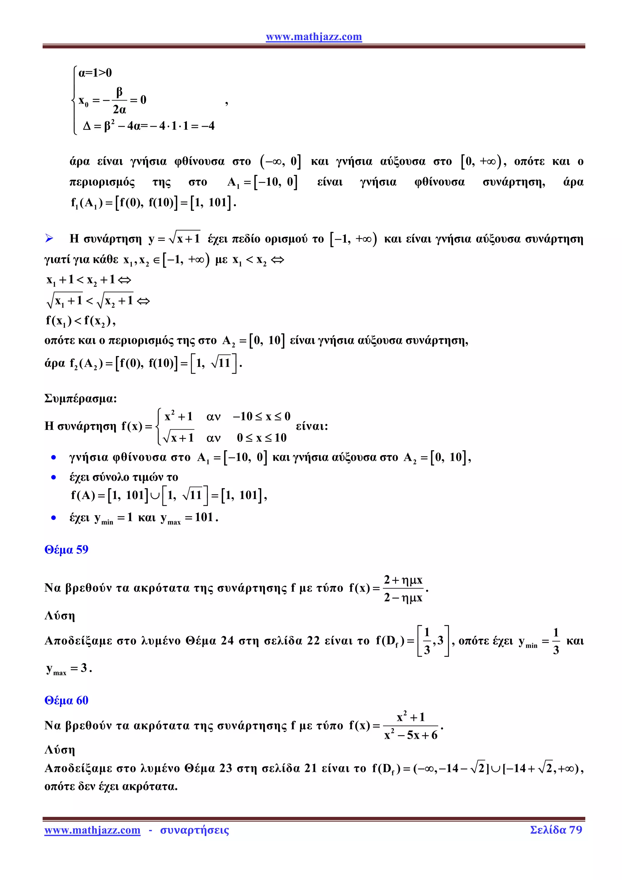 www.mathjazz.com
www.mathjazz.com   ­   συναρτήσεις                                                                                                                       Σελίδα 79 
0
2
α=10
β
x 0
2α
β 4α= 4 1 1 4
⎧
⎪
⎪
= − =
⎨
⎪
Δ = − − ⋅ ⋅ = −
⎪
⎩
,
άρα είναι γνήσια φθίνουσα στο ( ]
, 0
−∞ και γνήσια αύξουσα στο [ )
0, +∞ , οπότε και ο
περιορισμός της στο [ ]
1
A 10, 0
= − είναι γνήσια φθίνουσα συνάρτηση, άρα
[ ] [ ]
1 1
f (A ) f(0), f(10) 1, 101
= = .
¾ Η συνάρτηση y x 1
= + έχει πεδίο ορισμού το [ )
1, +
− ∞ και είναι γνήσια αύξουσα συνάρτηση
γιατί για κάθε [ )
1 2
x ,x 1, +
∈ − ∞ με 1 2
x x
 ⇔
1 2
x 1 x 1
+  + ⇔
1 2
x 1 x 1
+  + ⇔
1 2
f(x ) f(x )
 ,
οπότε και ο περιορισμός της στο [ ]
2
A 0, 10
= είναι γνήσια αύξουσα συνάρτηση,
άρα [ ]
2 2
f (A ) f(0), f(10) 1, 11
⎡ ⎤
= = ⎣ ⎦ .
Συμπέρασμα:
Η συνάρτηση
2
x 1 10 x 0
f(x)
x 1 0 x 10
⎧ + αν − ≤ ≤
⎪
= ⎨
+ αν ≤ ≤
⎪
⎩
είναι:
• γνήσια φθίνουσα στο [ ]
1
A 10, 0
= − και γνήσια αύξουσα στο [ ]
2
A 0, 10
= ,
• έχει σύνολο τιμών το
[ ] [ ]
f(A) 1, 101 1, 11 1, 101
⎡ ⎤
= ∪ =
⎣ ⎦ ,
• έχει min
y 1
= και max
y 101
= .
Θέμα 59
Να βρεθούν τα ακρότατα της συνάρτησης f με τύπο
2 x
f(x)
2 x
+ ημ
=
− ημ
.
Λύση
Αποδείξαμε στο λυμένο Θέμα 24 στη σελίδα 22 είναι το f
1
f(D ) ,3
3
⎡ ⎤
= ⎢ ⎥
⎣ ⎦
, οπότε έχει min
1
y
3
= και
max
y 3
= .
Θέμα 60
Να βρεθούν τα ακρότατα της συνάρτησης f με τύπο
2
2
x 1
f(x)
x 5x 6
+
=
− +
.
Λύση
Αποδείξαμε στο λυμένο Θέμα 23 στη σελίδα 21 είναι το f
f(D ) ( , 14 2] [ 14 2, )
= −∞ − − ∪ − + +∞ ,
οπότε δεν έχει ακρότατα.
 