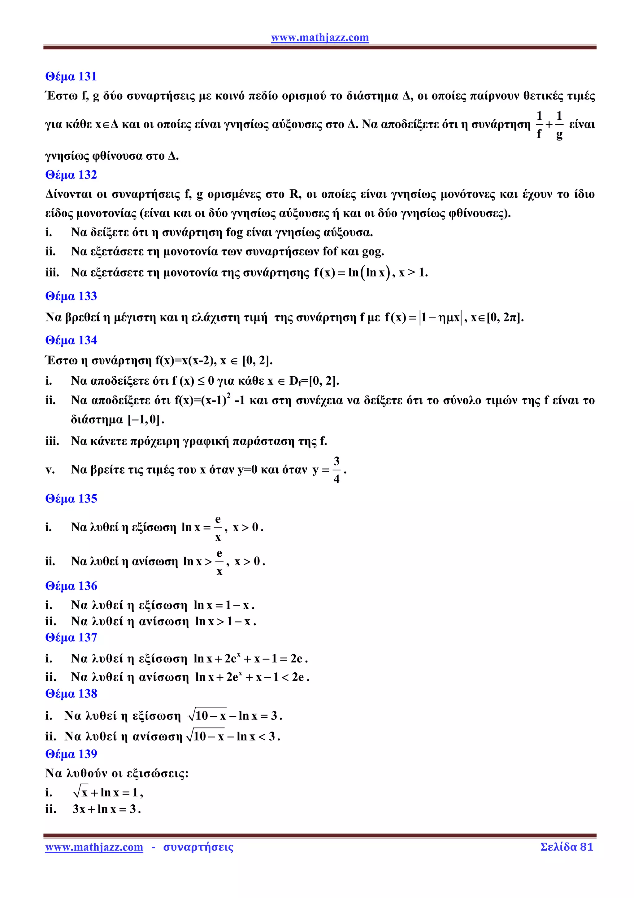 www.mathjazz.com
www.mathjazz.com   ­   συναρτήσεις                                                                                                                       Σελίδα 81 
Θέμα 131
Έστω f, g δύο συναρτήσεις με κοινό πεδίο ορισμού το διάστημα Δ, οι οποίες παίρνουν θετικές τιμές
για κάθε x∈Δ και οι οποίες είναι γνησίως αύξουσες στο Δ. Να αποδείξετε ότι η συνάρτηση
1 1
f g
+ είναι
γνησίως φθίνουσα στο Δ.
Θέμα 132
Δίνονται οι συναρτήσεις f, g ορισμένες στο R, οι οποίες είναι γνησίως μονότονες και έχουν το ίδιο
είδος μονοτονίας (είναι και οι δύο γνησίως αύξουσες ή και οι δύο γνησίως φθίνουσες).
i. Να δείξετε ότι η συνάρτηση fog είναι γνησίως αύξουσα.
ii. Να εξετάσετε τη μονοτονία των συναρτήσεων fof και gog.
iii. Να εξετάσετε τη μονοτονία της συνάρτησης ( )
f(x) ln lnx
= , x  1.
Θέμα 133
Να βρεθεί η μέγιστη και η ελάχιστη τιμή της συνάρτηση f με f(x) 1 x
= − ημ , x∈[0, 2π].
Θέμα 134
Έστω η συνάρτηση f(x)=x(x-2), x ∈ [0, 2].
i. Να αποδείξετε ότι f (x) ≤ 0 για κάθε x ∈ Df=[0, 2].
ii. Να αποδείξετε ότι f(x)=(x-1)2
-1 και στη συνέχεια να δείξετε ότι το σύνολο τιμών της f είναι το
διάστημα [ 1,0]
− .
iii. Να κάνετε πρόχειρη γραφική παράσταση της f.
v. Να βρείτε τις τιμές του x όταν y=0 και όταν
3
y
4
= .
Θέμα 135
i. Να λυθεί η εξίσωση
e
lnx
x
= , x 0
 .
ii. Να λυθεί η ανίσωση
e
ln x
x
 , x 0
 .
Θέμα 136
i. Να λυθεί η εξίσωση lnx 1 x
= − .
ii. Να λυθεί η ανίσωση lnx 1 x
 − .
Θέμα 137
i. Να λυθεί η εξίσωση x
lnx 2e x 1 2e
+ + − = .
ii. Να λυθεί η ανίσωση x
lnx 2e x 1 2e
+ + −  .
Θέμα 138
i. Να λυθεί η εξίσωση 10 x lnx 3
− − = .
ii. Να λυθεί η ανίσωση 10 x lnx 3
− −  .
Θέμα 139
Να λυθούν οι εξισώσεις:
i. x lnx 1
+ = ,
ii. 3x ln x 3
+ = .
 