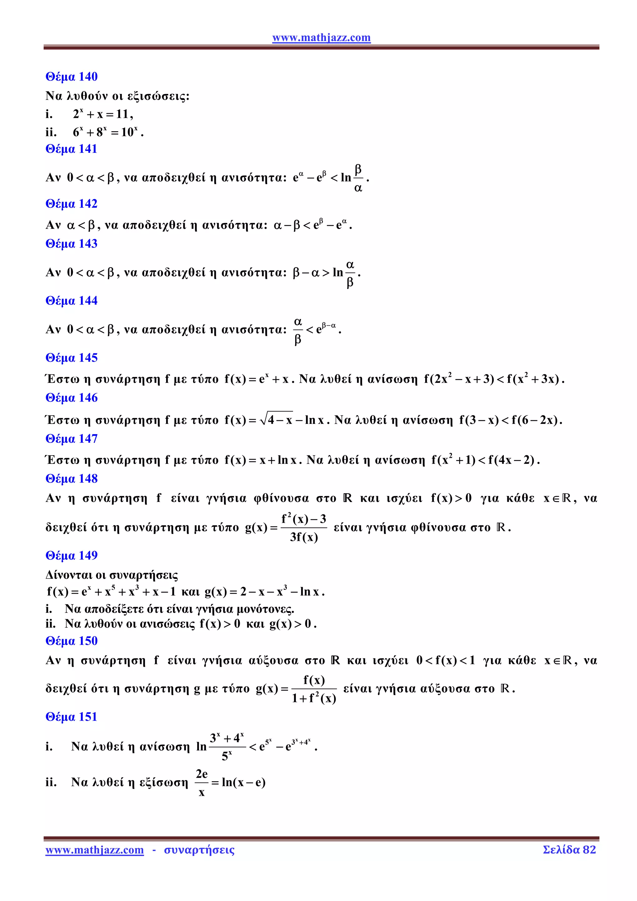 www.mathjazz.com
www.mathjazz.com   ­   συναρτήσεις                                                                                                                       Σελίδα 82 
Θέμα 140
Να λυθούν οι εξισώσεις:
i. x
2 x 11
+ = ,
ii. x x x
6 8 10
+ = .
Θέμα 141
Αν 0  α  β , να αποδειχθεί η ανισότητα: e e ln
α β β
− 
α
.
Θέμα 142
Αν α  β , να αποδειχθεί η ανισότητα: e e
β α
α −β  − .
Θέμα 143
Αν 0  α  β , να αποδειχθεί η ανισότητα: ln
α
β − α 
β
.
Θέμα 144
Αν 0  α  β , να αποδειχθεί η ανισότητα: eβ−α
α

β
.
Θέμα 145
Έστω η συνάρτηση f με τύπο x
f(x) e x
= + . Να λυθεί η ανίσωση 2 2
f(2x x 3) f(x 3x)
− +  + .
Θέμα 146
Έστω η συνάρτηση f με τύπο f(x) 4 x lnx
= − − . Να λυθεί η ανίσωση f(3 x) f(6 2x)
−  − .
Θέμα 147
Έστω η συνάρτηση f με τύπο f(x) x lnx
= + . Να λυθεί η ανίσωση 2
f(x 1) f(4x 2)
+  − .
Θέμα 148
Αν η συνάρτηση f είναι γνήσια φθίνουσα στο — και ισχύει f(x) 0
 για κάθε x∈—, να
δειχθεί ότι η συνάρτηση με τύπο
2
f (x) 3
g(x)
3f(x)
−
= είναι γνήσια φθίνουσα στο —.
Θέμα 149
Δίνονται οι συναρτήσεις
x 5 3
f(x) e x x x 1
= + + + − και 3
g(x) 2 x x lnx
= − − − .
i. Να αποδείξετε ότι είναι γνήσια μονότονες.
ii. Να λυθούν οι ανισώσεις f(x) 0
 και g(x) 0
 .
Θέμα 150
Αν η συνάρτηση f είναι γνήσια αύξουσα στο — και ισχύει 0 f(x) 1
  για κάθε x∈—, να
δειχθεί ότι η συνάρτηση g με τύπο 2
f(x)
g(x)
1 f (x)
=
+
είναι γνήσια αύξουσα στο —.
Θέμα 151
i. Να λυθεί η ανίσωση
x x x
x x
5 3 4
x
3 4
ln e e
5
+
+
 − .
ii. Να λυθεί η εξίσωση
2e
ln(x e)
x
= −
 