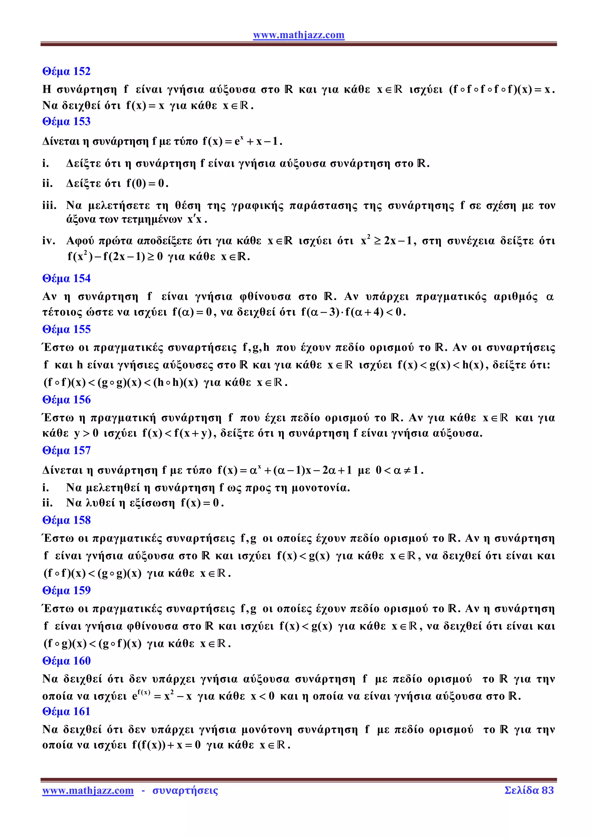 www.mathjazz.com
www.mathjazz.com   ­   συναρτήσεις                                                                                                                       Σελίδα 83 
Θέμα 152
Η συνάρτηση f είναι γνήσια αύξουσα στο — και για κάθε x∈— ισχύει (f f f f f)(x) x
=
D D D D .
Να δειχθεί ότι f(x) x
= για κάθε x∈—.
Θέμα 153
Δίνεται η συνάρτηση f με τύπο x
f(x) e x 1
= + − .
i. Δείξτε ότι η συνάρτηση f είναι γνήσια αύξουσα συνάρτηση στο —.
ii. Δείξτε ότι f(0) 0
= .
iii. Να μελετήσετε τη θέση της γραφικής παράστασης της συνάρτησης f σε σχέση με τον
άξονα των τετμημένων x x
′ .
iv. Αφού πρώτα αποδείξετε ότι για κάθε x∈— ισχύει ότι 2
x 2x 1
≥ − , στη συνέχεια δείξτε ότι
2
f(x ) f(2x 1) 0
− − ≥ για κάθε x∈—.
Θέμα 154
Αν η συνάρτηση f είναι γνήσια φθίνουσα στο —. Αν υπάρχει πραγματικός αριθμός α
τέτοιος ώστε να ισχύει f( ) 0
α = , να δειχθεί ότι f( 3) f( 4) 0
α − ⋅ α +  .
Θέμα 155
Έστω οι πραγματικές συναρτήσεις f,g,h που έχουν πεδίο ορισμού το —. Αν οι συναρτήσεις
f και h είναι γνήσιες αύξουσες στο — και για κάθε x∈— ισχύει f(x) g(x) h(x)
  , δείξτε ότι:
(f f )(x) (g g)(x) (h h)(x)
 
D D D για κάθε x∈—.
Θέμα 156
Έστω η πραγματική συνάρτηση f που έχει πεδίο ορισμού το —. Αν για κάθε x∈— και για
κάθε y 0
 ισχύει f(x) f(x y)
 + , δείξτε ότι η συνάρτηση f είναι γνήσια αύξουσα.
Θέμα 157
Δίνεται η συνάρτηση f με τύπο x
f(x) ( 1)x 2 1
= α + α − − α + με 0 1
 α ≠ .
i. Να μελετηθεί η συνάρτηση f ως προς τη μονοτονία.
ii. Να λυθεί η εξίσωση f(x) 0
= .
Θέμα 158
Έστω οι πραγματικές συναρτήσεις f,g οι οποίες έχουν πεδίο ορισμού το —. Αν η συνάρτηση
f είναι γνήσια αύξουσα στο — και ισχύει f(x) g(x)
 για κάθε x∈—, να δειχθεί ότι είναι και
(f f )(x) (g g)(x)

D D για κάθε x∈—.
Θέμα 159
Έστω οι πραγματικές συναρτήσεις f,g οι οποίες έχουν πεδίο ορισμού το —. Αν η συνάρτηση
f είναι γνήσια φθίνουσα στο — και ισχύει f(x) g(x)
 για κάθε x∈—, να δειχθεί ότι είναι και
(f g)(x) (g f)(x)

D D για κάθε x∈—.
Θέμα 160
Να δειχθεί ότι δεν υπάρχει γνήσια αύξουσα συνάρτηση f με πεδίο ορισμού το — για την
οποία να ισχύει f (x) 2
e x x
= − για κάθε x 0
 και η οποία να είναι γνήσια αύξουσα στο —.
Θέμα 161
Να δειχθεί ότι δεν υπάρχει γνήσια μονότονη συνάρτηση f με πεδίο ορισμού το — για την
οποία να ισχύει f(f(x)) x 0
+ = για κάθε x∈—.
 