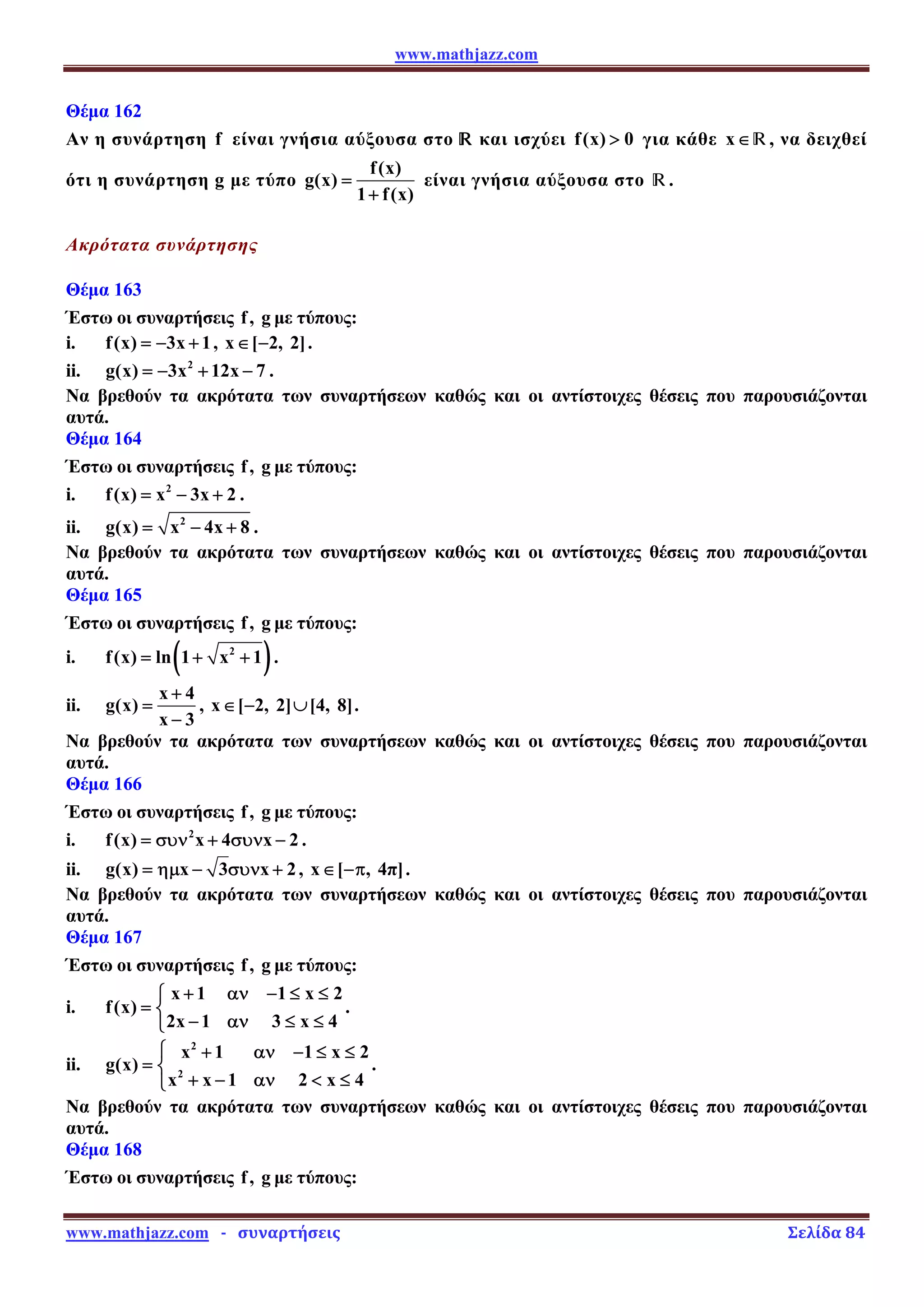 www.mathjazz.com
www.mathjazz.com   ­   συναρτήσεις                                                                                                                       Σελίδα 84 
Θέμα 162
Αν η συνάρτηση f είναι γνήσια αύξουσα στο — και ισχύει f(x) 0
 για κάθε x∈—, να δειχθεί
ότι η συνάρτηση g με τύπο
f(x)
g(x)
1 f(x)
=
+
είναι γνήσια αύξουσα στο —.
Ακρότατα συνάρτησης
Θέμα 163
Έστω οι συναρτήσεις f, g με τύπους:
i. f(x) 3x 1
= − + , x [ 2, 2]
∈ − .
ii. 2
g(x) 3x 12x 7
= − + − .
Να βρεθούν τα ακρότατα των συναρτήσεων καθώς και οι αντίστοιχες θέσεις που παρουσιάζονται
αυτά.
Θέμα 164
Έστω οι συναρτήσεις f, g με τύπους:
i. 2
f(x) x 3x 2
= − + .
ii. 2
g(x) x 4x 8
= − + .
Να βρεθούν τα ακρότατα των συναρτήσεων καθώς και οι αντίστοιχες θέσεις που παρουσιάζονται
αυτά.
Θέμα 165
Έστω οι συναρτήσεις f, g με τύπους:
i. ( )
2
f(x) ln 1 x 1
= + + .
ii.
x 4
g(x)
x 3
+
=
−
, x [ 2, 2] [4, 8]
∈ − ∪ .
Να βρεθούν τα ακρότατα των συναρτήσεων καθώς και οι αντίστοιχες θέσεις που παρουσιάζονται
αυτά.
Θέμα 166
Έστω οι συναρτήσεις f, g με τύπους:
i. 2
f(x) x 4 x 2
= συν + συν − .
ii. g(x) x 3 x 2
= ημ − συν + , x [ , 4π]
∈ −π .
Να βρεθούν τα ακρότατα των συναρτήσεων καθώς και οι αντίστοιχες θέσεις που παρουσιάζονται
αυτά.
Θέμα 167
Έστω οι συναρτήσεις f, g με τύπους:
i.
x 1 1 x 2
f(x)
2x 1 3 x 4
+ αν − ≤ ≤
⎧
= ⎨
− αν ≤ ≤
⎩
.
ii.
2
2
x 1 1 x 2
g(x)
x x 1 2 x 4
⎧ + αν − ≤ ≤
= ⎨
+ − αν  ≤
⎩
.
Να βρεθούν τα ακρότατα των συναρτήσεων καθώς και οι αντίστοιχες θέσεις που παρουσιάζονται
αυτά.
Θέμα 168
Έστω οι συναρτήσεις f, g με τύπους:
 