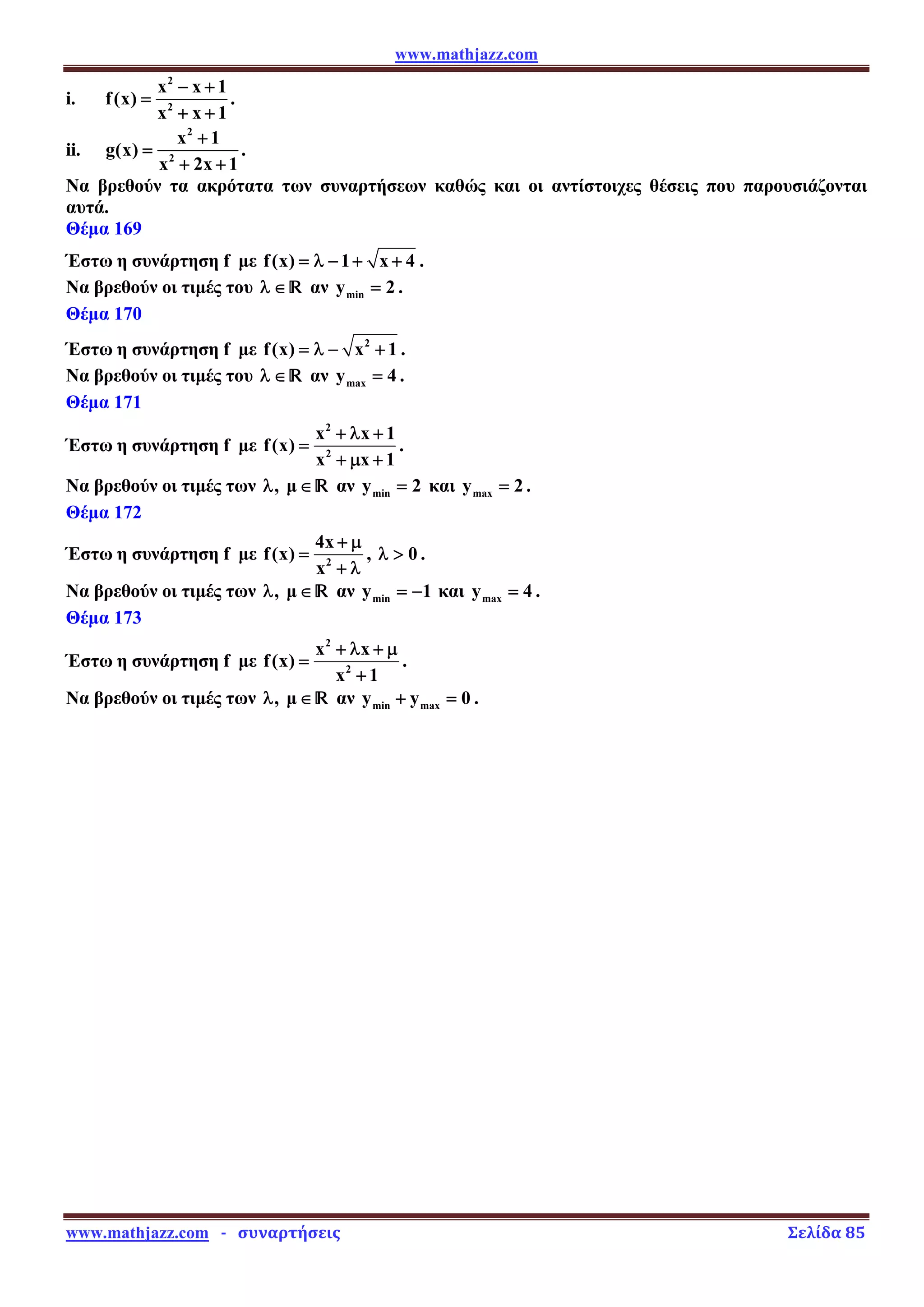 www.mathjazz.com
www.mathjazz.com   ­   συναρτήσεις                                                                                                                       Σελίδα 85 
i.
2
2
x x 1
f(x)
x x 1
− +
=
+ +
.
ii.
2
2
x 1
g(x)
x 2x 1
+
=
+ +
.
Να βρεθούν τα ακρότατα των συναρτήσεων καθώς και οι αντίστοιχες θέσεις που παρουσιάζονται
αυτά.
Θέμα 169
Έστω η συνάρτηση f με f(x) 1 x 4
= λ − + + .
Να βρεθούν οι τιμές του λ ∈ — αν min
y 2
= .
Θέμα 170
Έστω η συνάρτηση f με 2
f(x) x 1
= λ − + .
Να βρεθούν οι τιμές του λ ∈— αν max
y 4
= .
Θέμα 171
Έστω η συνάρτηση f με
2
2
x x 1
f(x)
x x 1
+ λ +
=
+ μ +
.
Να βρεθούν οι τιμές των , μ
λ ∈ — αν min
y 2
= και max
y 2
= .
Θέμα 172
Έστω η συνάρτηση f με 2
4x
f(x)
x
+ μ
=
+ λ
, 0
λ  .
Να βρεθούν οι τιμές των , μ
λ ∈ — αν min
y 1
= − και max
y 4
= .
Θέμα 173
Έστω η συνάρτηση f με
2
2
x x
f(x)
x 1
+ λ + μ
=
+
.
Να βρεθούν οι τιμές των , μ
λ ∈ — αν min max
y y 0
+ = .
 