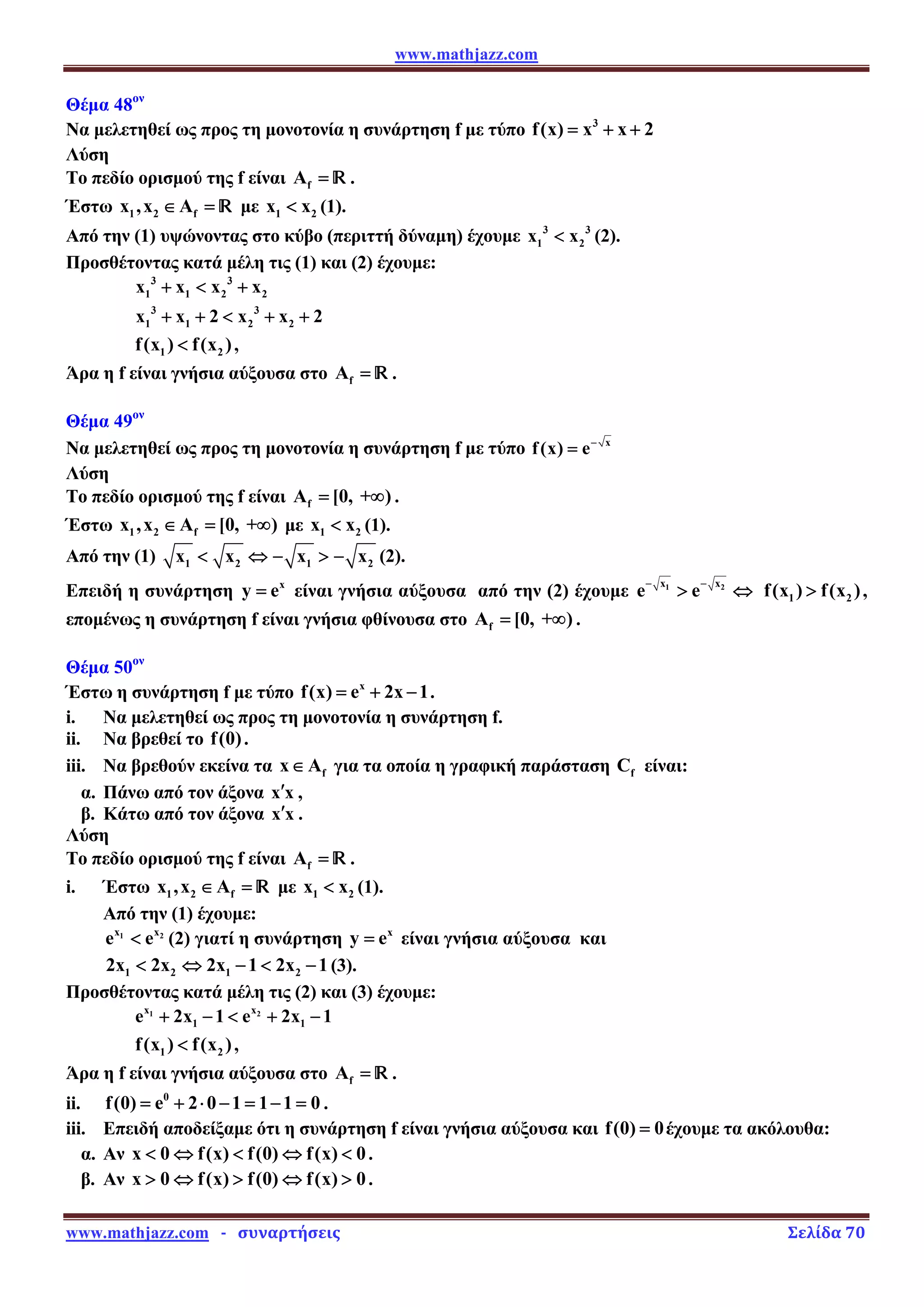 www.mathjazz.com
www.mathjazz.com   ­   συναρτήσεις                                                                                                                       Σελίδα 70 
Θέμα 48ον
Να μελετηθεί ως προς τη μονοτονία η συνάρτηση f με τύπο 3
f(x) x x 2
= + +
Λύση
Το πεδίο ορισμού της f είναι f
A = — .
Έστω 1 2 f
x ,x A
∈ = — με 1 2
x x
 (1).
Από την (1) υψώνοντας στο κύβο (περιττή δύναμη) έχουμε 3 3
1 2
x x
 (2).
Προσθέτοντας κατά μέλη τις (1) και (2) έχουμε:
3 3
1 1 2 2
x x x x
+  +
3 3
1 1 2 2
x x 2 x x 2
+ +  + +
1 2
f(x ) f(x )
 ,
Άρα η f είναι γνήσια αύξουσα στο f
A = — .
Θέμα 49ον
Να μελετηθεί ως προς τη μονοτονία η συνάρτηση f με τύπο x
f(x) e−
=
Λύση
Το πεδίο ορισμού της f είναι f
A [0, + )
= ∞ .
Έστω 1 2 f
x ,x A [0, + )
∈ = ∞ με 1 2
x x
 (1).
Από την (1) 1 2 1 2
x x x x
 ⇔ −  − (2).
Επειδή η συνάρτηση x
y e
= είναι γνήσια αύξουσα από την (2) έχουμε 1 2
x x
e e
− −
 ⇔ 1 2
f(x ) f(x )
 ,
επομένως η συνάρτηση f είναι γνήσια φθίνουσα στο f
A [0, + )
= ∞ .
Θέμα 50ον
Έστω η συνάρτηση f με τύπο x
f(x) e 2x 1
= + − .
i. Να μελετηθεί ως προς τη μονοτονία η συνάρτηση f.
ii. Να βρεθεί το f(0).
iii. Να βρεθούν εκείνα τα f
x A
∈ για τα οποία η γραφική παράσταση f
C είναι:
α. Πάνω από τον άξονα x x
′ ,
β. Κάτω από τον άξονα x x
′ .
Λύση
Το πεδίο ορισμού της f είναι f
A = — .
i. Έστω 1 2 f
x ,x A
∈ = — με 1 2
x x
 (1).
Από την (1) έχουμε:
1 2
x x
e e
 (2) γιατί η συνάρτηση x
y e
= είναι γνήσια αύξουσα και
1 2 1 2
2x 2x 2x 1 2x 1
 ⇔ −  − (3).
Προσθέτοντας κατά μέλη τις (2) και (3) έχουμε:
1 2
x x
1 1
e 2x 1 e 2x 1
+ −  + −
1 2
f(x ) f(x )
 ,
Άρα η f είναι γνήσια αύξουσα στο f
A = — .
ii. 0
f(0) e 2 0 1 1 1 0
= + ⋅ − = − = .
iii. Επειδή αποδείξαμε ότι η συνάρτηση f είναι γνήσια αύξουσα και f(0) 0
= έχουμε τα ακόλουθα:
α. Αν x 0 f(x) f(0) f(x) 0
 ⇔  ⇔  .
β. Αν x 0 f(x) f(0) f(x) 0
 ⇔  ⇔  .
 