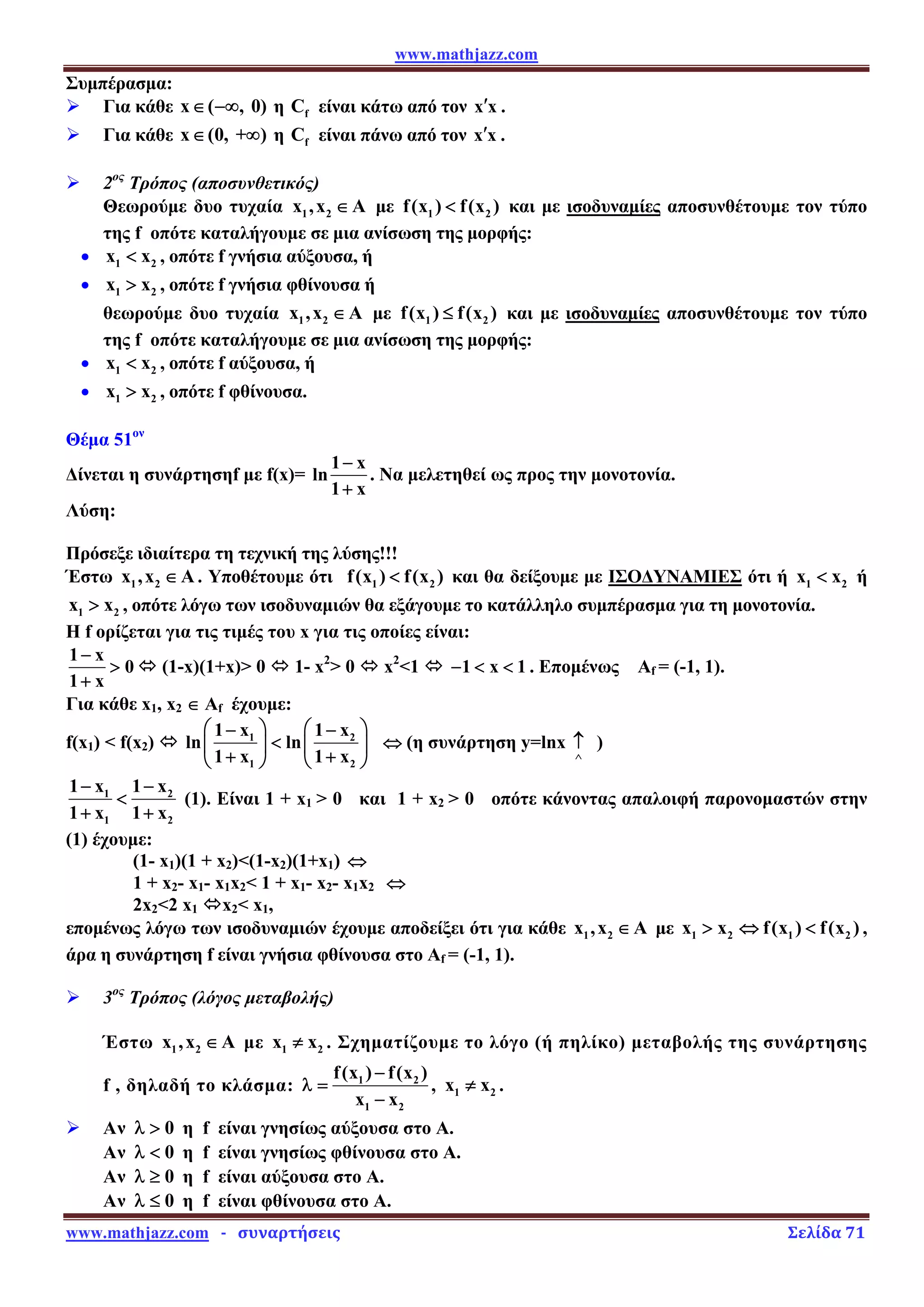 www.mathjazz.com
www.mathjazz.com   ­   συναρτήσεις                                                                                                                       Σελίδα 71 
Συμπέρασμα:
¾ Για κάθε x ( , 0)
∈ −∞ η f
C είναι κάτω από τον x x
′ .
¾ Για κάθε x (0, + )
∈ ∞ η f
C είναι πάνω από τον x x
′ .
¾ 2ος
Τρόπος (αποσυνθετικός)
Θεωρούμε δυο τυχαία 1 2
x ,x A
∈ με 1 2
f(x ) f(x )
 και με ισοδυναμίες αποσυνθέτουμε τον τύπο
της f οπότε καταλήγουμε σε μια ανίσωση της μορφής:
• 1 2
x x
 , οπότε f γνήσια αύξουσα, ή
• 1 2
x x
 , οπότε f γνήσια φθίνουσα ή
θεωρούμε δυο τυχαία 1 2
x ,x A
∈ με 1 2
f(x ) f(x )
≤ και με ισοδυναμίες αποσυνθέτουμε τον τύπο
της f οπότε καταλήγουμε σε μια ανίσωση της μορφής:
• 1 2
x x
 , οπότε f αύξουσα, ή
• 1 2
x x
 , οπότε f φθίνουσα.
Θέμα 51ον
Δίνεται η συνάρτησηf με f(x)=
1 x
ln
1 x
−
+
. Να μελετηθεί ως προς την μονοτονία.
Λύση:
Πρόσεξε ιδιαίτερα τη τεχνική της λύσης!!!
Έστω 1 2
x ,x A
∈ . Υποθέτουμε ότι 1 2
f(x ) f(x )
 και θα δείξουμε με ΙΣΟΔΥΝΑΜΙΕΣ ότι ή 1 2
x x
 ή
1 2
x x
 , οπότε λόγω των ισοδυναμιών θα εξάγουμε το κατάλληλο συμπέρασμα για τη μονοτονία.
Η f ορίζεται για τις τιμές του x για τις οποίες είναι:
1 x
0
1 x
−

+
Ù (1-x)(1+x) 0 Ù 1- x2
 0 Ù x2
1 Ù 1 x 1
−   . Επομένως Αf = (-1, 1).
Για κάθε x1, x2 ∈ Af έχουμε:
f(x1)  f(x2) Ù 1 2
1 2
1 x 1 x
ln ln
1 x 1 x
⎛ ⎞ ⎛ ⎞
− −

⎜ ⎟ ⎜ ⎟
+ +
⎝ ⎠ ⎝ ⎠
⇔ (η συνάρτηση y=lnx
∧
↑ )
1 2
1 2
1 x 1 x
1 x 1 x
− −

+ +
(1). Είναι 1 + x1  0 και 1 + x2  0 οπότε κάνοντας απαλοιφή παρονομαστών στην
(1) έχουμε:
(1- x1)(1 + x2)(1-x2)(1+x1) ⇔
1 + x2- x1- x1x2 1 + x1- x2- x1x2 ⇔
2x22 x1 Ùx2 x1,
επομένως λόγω των ισοδυναμιών έχουμε αποδείξει ότι για κάθε 1 2
x ,x A
∈ με 1 2 1 2
x x f(x ) f(x )
 ⇔  ,
άρα η συνάρτηση f είναι γνήσια φθίνουσα στο Αf = (-1, 1).
¾ 3ος
Τρόπος (λόγος μεταβολής)
Έστω 1 2
x ,x A
∈ με 1 2
x x
≠ . Σχηματίζουμε το λόγο (ή πηλίκο) μεταβολής της συνάρτησης
f , δηλαδή το κλάσμα: 1 2
1 2
f(x ) f(x )
x x
−
λ =
−
, 1 2
x x
≠ .
¾ Αν 0
λ  η f είναι γνησίως αύξουσα στο Α.
Αν 0
λ  η f είναι γνησίως φθίνουσα στο Α.
Αν 0
λ ≥ η f είναι αύξουσα στο Α.
Αν 0
λ ≤ η f είναι φθίνουσα στο Α.
 