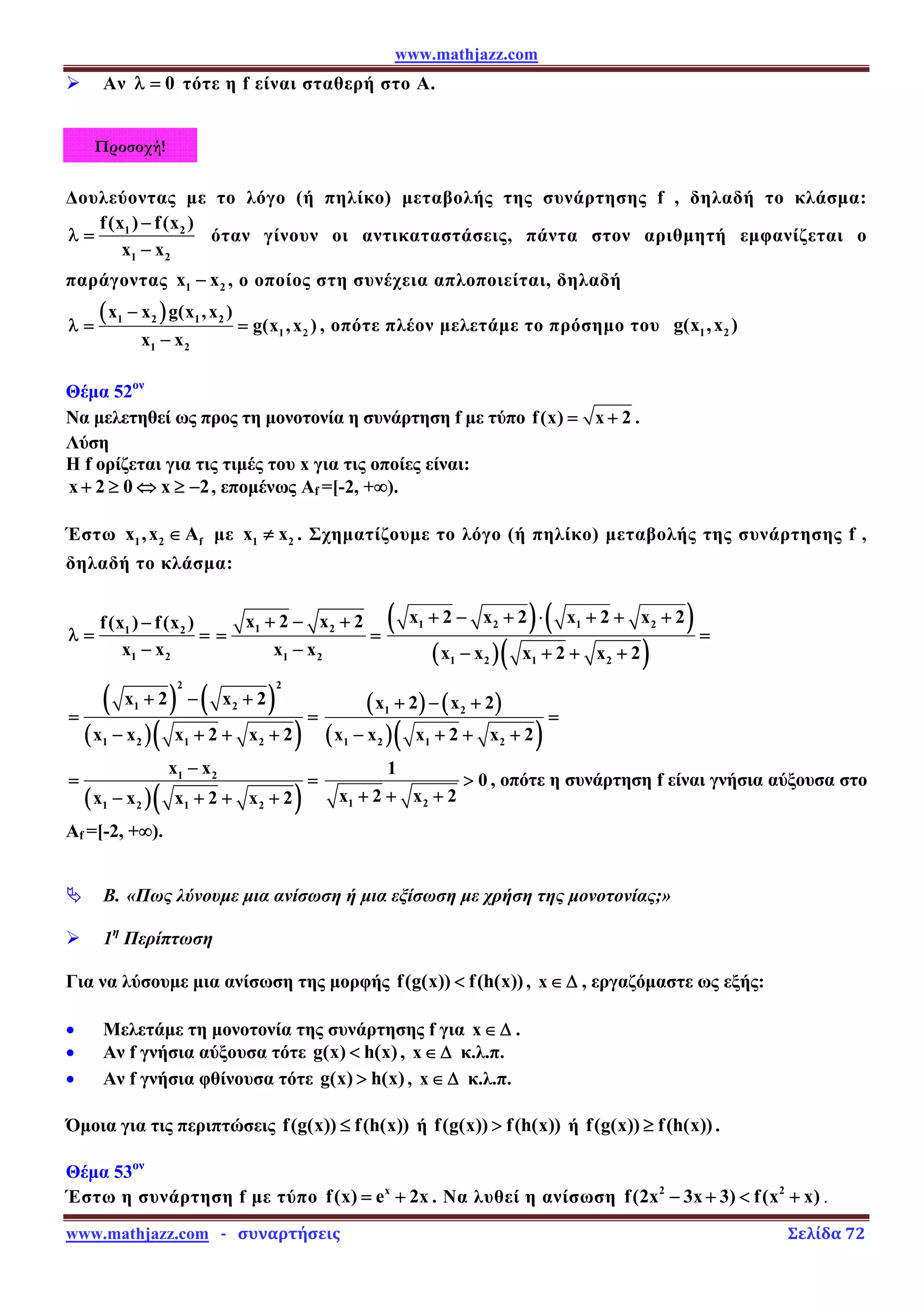 www.mathjazz.com
www.mathjazz.com   ­   συναρτήσεις                                                                                                                       Σελίδα 72 
Προσοχή!
¾ Αν 0
λ = τότε η f είναι σταθερή στο Α.
Δουλεύοντας με το λόγο (ή πηλίκο) μεταβολής της συνάρτησης f , δηλαδή το κλάσμα:
1 2
1 2
f(x ) f(x )
x x
−
λ =
−
όταν γίνουν οι αντικαταστάσεις, πάντα στον αριθμητή εμφανίζεται ο
παράγοντας 1 2
x x
− , ο οποίος στη συνέχεια απλοποιείται, δηλαδή
( )
1 2 1 2
1 2
1 2
x x g(x ,x )
g(x ,x )
x x
−
λ = =
−
, οπότε πλέον μελετάμε το πρόσημο του 1 2
g(x ,x )
Θέμα 52ον
Να μελετηθεί ως προς τη μονοτονία η συνάρτηση f με τύπο f(x) x 2
= + .
Λύση
Η f ορίζεται για τις τιμές του x για τις οποίες είναι:
x 2 0 x 2
+ ≥ ⇔ ≥ − , επομένως Αf =[-2, +∞).
Έστω 1 2 f
x ,x A
∈ με 1 2
x x
≠ . Σχηματίζουμε το λόγο (ή πηλίκο) μεταβολής της συνάρτησης f ,
δηλαδή το κλάσμα:
1 2
1 2
f(x ) f(x )
x x
−
λ = =
−
1 2
1 2
x 2 x 2
x x
+ − +
= =
−
( ) ( )
( )( )
1 2 1 2
1 2 1 2
x 2 x 2 x 2 x 2
x x x 2 x 2
+ − + ⋅ + + +
=
− + + +
( ) ( )
( )( )
2 2
1 2
1 2 1 2
x 2 x 2
x x x 2 x 2
+ − +
= =
− + + +
( ) ( )
( )( )
1 2
1 2 1 2
x 2 x 2
x x x 2 x 2
+ − +
=
− + + +
( )( )
1 2
1 2 1 2
x x
x x x 2 x 2
−
= =
− + + + 1 2
1
0
x 2 x 2

+ + +
, οπότε η συνάρτηση f είναι γνήσια αύξουσα στο
Αf =[-2, +∞).
ª Β. «Πως λύνουμε μια ανίσωση ή μια εξίσωση με χρήση της μονοτονίας;»
¾ 1η
Περίπτωση
Για να λύσουμε μια ανίσωση της μορφής f(g(x)) f(h(x))
 , x∈ Δ , εργαζόμαστε ως εξής:
• Μελετάμε τη μονοτονία της συνάρτησης f για x∈ Δ .
• Αν f γνήσια αύξουσα τότε g(x) h(x)
 , x∈ Δ κ.λ.π.
• Αν f γνήσια φθίνουσα τότε g(x) h(x)
 , x∈ Δ κ.λ.π.
Όμοια για τις περιπτώσεις f(g(x)) f(h(x))
≤ ή f(g(x)) f(h(x))
 ή f(g(x)) f(h(x))
≥ .
Θέμα 53ον
Έστω η συνάρτηση f με τύπο x
f(x) e 2x
= + . Να λυθεί η ανίσωση 2 2
f(2x 3x 3) f(x x)
− +  + .
 