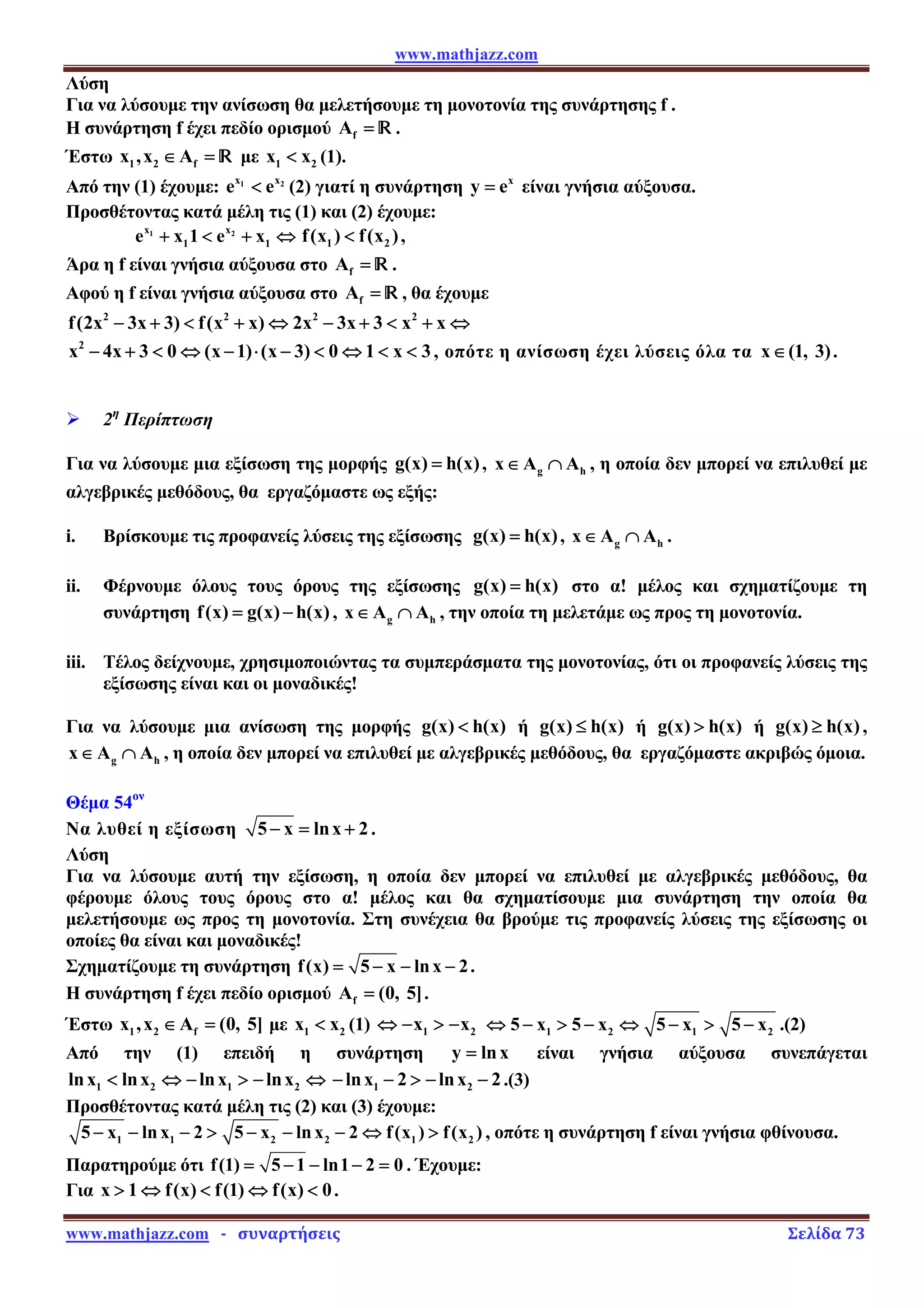 www.mathjazz.com
www.mathjazz.com   ­   συναρτήσεις                                                                                                                       Σελίδα 73 
Λύση
Για να λύσουμε την ανίσωση θα μελετήσουμε τη μονοτονία της συνάρτησης f .
Η συνάρτηση f έχει πεδίο ορισμού f
A = — .
Έστω 1 2 f
x ,x A
∈ = — με 1 2
x x
 (1).
Από την (1) έχουμε: 1 2
x x
e e
 (2) γιατί η συνάρτηση x
y e
= είναι γνήσια αύξουσα.
Προσθέτοντας κατά μέλη τις (1) και (2) έχουμε:
1 2
x x
1 1
e x 1 e x
+  + ⇔ 1 2
f(x ) f(x )
 ,
Άρα η f είναι γνήσια αύξουσα στο f
A = — .
Αφού η f είναι γνήσια αύξουσα στο f
A = — , θα έχουμε
2 2 2 2
f(2x 3x 3) f(x x) 2x 3x 3 x x
− +  + ⇔ − +  + ⇔
2
x 4x 3 0 (x 1) (x 3) 0 1 x 3
− +  ⇔ − ⋅ −  ⇔   , οπότε η ανίσωση έχει λύσεις όλα τα x (1, 3)
∈ .
¾ 2η
Περίπτωση
Για να λύσουμε μια εξίσωση της μορφής g(x) h(x)
= , g h
x A A
∈ ∩ , η οποία δεν μπορεί να επιλυθεί με
αλγεβρικές μεθόδους, θα εργαζόμαστε ως εξής:
i. Βρίσκουμε τις προφανείς λύσεις της εξίσωσης g(x) h(x)
= , g h
x A A
∈ ∩ .
ii. Φέρνουμε όλους τους όρους της εξίσωσης g(x) h(x)
= στο α! μέλος και σχηματίζουμε τη
συνάρτηση f(x) g(x) h(x)
= − , g h
x A A
∈ ∩ , την οποία τη μελετάμε ως προς τη μονοτονία.
iii. Τέλος δείχνουμε, χρησιμοποιώντας τα συμπεράσματα της μονοτονίας, ότι οι προφανείς λύσεις της
εξίσωσης είναι και οι μοναδικές!
Για να λύσουμε μια ανίσωση της μορφής g(x) h(x)
 ή g(x) h(x)
≤ ή g(x) h(x)
 ή g(x) h(x)
≥ ,
g h
x A A
∈ ∩ , η οποία δεν μπορεί να επιλυθεί με αλγεβρικές μεθόδους, θα εργαζόμαστε ακριβώς όμοια.
Θέμα 54ον
Να λυθεί η εξίσωση 5 x lnx 2
− = + .
Λύση
Για να λύσουμε αυτή την εξίσωση, η οποία δεν μπορεί να επιλυθεί με αλγεβρικές μεθόδους, θα
φέρουμε όλους τους όρους στο α! μέλος και θα σχηματίσουμε μια συνάρτηση την οποία θα
μελετήσουμε ως προς τη μονοτονία. Στη συνέχεια θα βρούμε τις προφανείς λύσεις της εξίσωσης οι
οποίες θα είναι και μοναδικές!
Σχηματίζουμε τη συνάρτηση f(x) 5 x lnx 2
= − − − .
Η συνάρτηση f έχει πεδίο ορισμού f
A (0, 5]
= .
Έστω 1 2 f
x ,x A (0, 5]
∈ = με 1 2
x x
 (1) 1 2
x x
⇔ −  − 1 2 1 2
5 x 5 x 5 x 5 x
⇔ −  − ⇔ −  − .(2)
Από την (1) επειδή η συνάρτηση y lnx
= είναι γνήσια αύξουσα συνεπάγεται
1 2 1 2
lnx lnx lnx lnx
 ⇔ −  − ⇔ 1 2
lnx 2 lnx 2
− −  − − .(3)
Προσθέτοντας κατά μέλη τις (2) και (3) έχουμε:
1 1 2 2 1 2
5 x lnx 2 5 x lnx 2 f(x ) f(x )
− − −  − − − ⇔  , οπότε η συνάρτηση f είναι γνήσια φθίνουσα.
Παρατηρούμε ότι f(1) 5 1 ln1 2 0
= − − − = . Έχουμε:
Για x 1 f(x) f(1) f(x) 0
 ⇔  ⇔  .
 