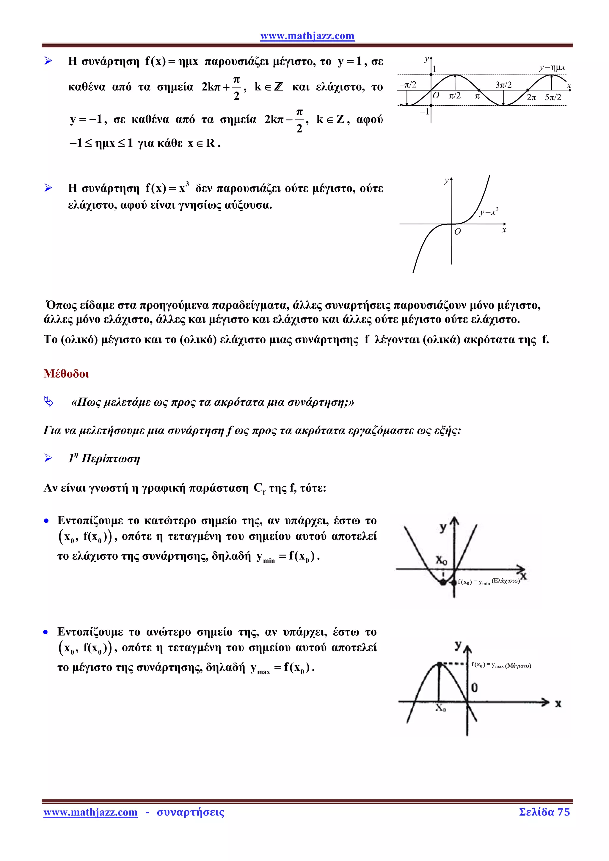 www.mathjazz.com
www.mathjazz.com   ­   συναρτήσεις                                                                                                                       Σελίδα 75 
O
y=ημx
2π 5π/2
3π/2
−π/2
π/2 π
1
−1
y
x
O x
y
y=x3
¾ Η συνάρτηση f(x) ημx
= παρουσιάζει μέγιστο, το y 1
= , σε
καθένα από τα σημεία
π
2kπ
2
+ , k ∈ Ÿ και ελάχιστο, το
y 1
= − , σε καθένα από τα σημεία
π
2kπ
2
− , k Z
∈ , αφού
1 ημx 1
− ≤ ≤ για κάθε x R
∈ .
¾ Η συνάρτηση 3
f(x) x
= δεν παρουσιάζει ούτε μέγιστο, ούτε
ελάχιστο, αφού είναι γνησίως αύξουσα.
Όπως είδαμε στα προηγούμενα παραδείγματα, άλλες συναρτήσεις παρουσιάζουν μόνο μέγιστο,
άλλες μόνο ελάχιστο, άλλες και μέγιστο και ελάχιστο και άλλες ούτε μέγιστο ούτε ελάχιστο.
Το (ολικό) μέγιστο και το (ολικό) ελάχιστο μιας συνάρτησης f λέγονται (ολικά) ακρότατα της f.
Μέθοδοι
ª «Πως μελετάμε ως προς τα ακρότατα μια συνάρτηση;»
Για να μελετήσουμε μια συνάρτηση f ως προς τα ακρότατα εργαζόμαστε ως εξής:
¾ 1η
Περίπτωση
Αν είναι γνωστή η γραφική παράσταση f
C της f, τότε:
• Εντοπίζουμε το κατώτερο σημείο της, αν υπάρχει, έστω το
( )
0 0
x , f(x ) , οπότε η τεταγμένη του σημείου αυτού αποτελεί
το ελάχιστο της συνάρτησης, δηλαδή min 0
y f(x )
= .
0 min
f(x ) y
= (Ελάχιστο)
• Εντοπίζουμε το ανώτερο σημείο της, αν υπάρχει, έστω το
( )
0 0
x , f(x ) , οπότε η τεταγμένη του σημείου αυτού αποτελεί
το μέγιστο της συνάρτησης, δηλαδή max 0
y f(x )
= . 0 max
f(x ) y
= (Μέγιστο)
 