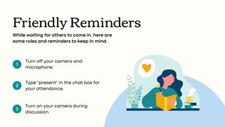 1
2
3
Friendly Reminders
While waiting for others to come in, here are
some rules and reminders to keep in mind.
Turn off your camera and
microphone.
Type "present" in the chat box for
your attendance.
Turn on your camera during
discussion.
 