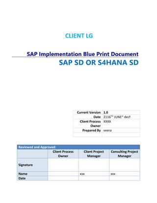 CLIENT LG
SAP Implementation Blue Print Document
Current Version 1.0
Date 2116TH
JUNEst
decf
Client Process
Owner
XXXX
Prepared By veera
Reviewed and Approved:
Client Process
Owner
Client Project
Manager
Consulting Project
Manager
Signature
Name xxx xxx
Date
SAP SD OR S4HANA SD
logisticS4HANA SDs
 