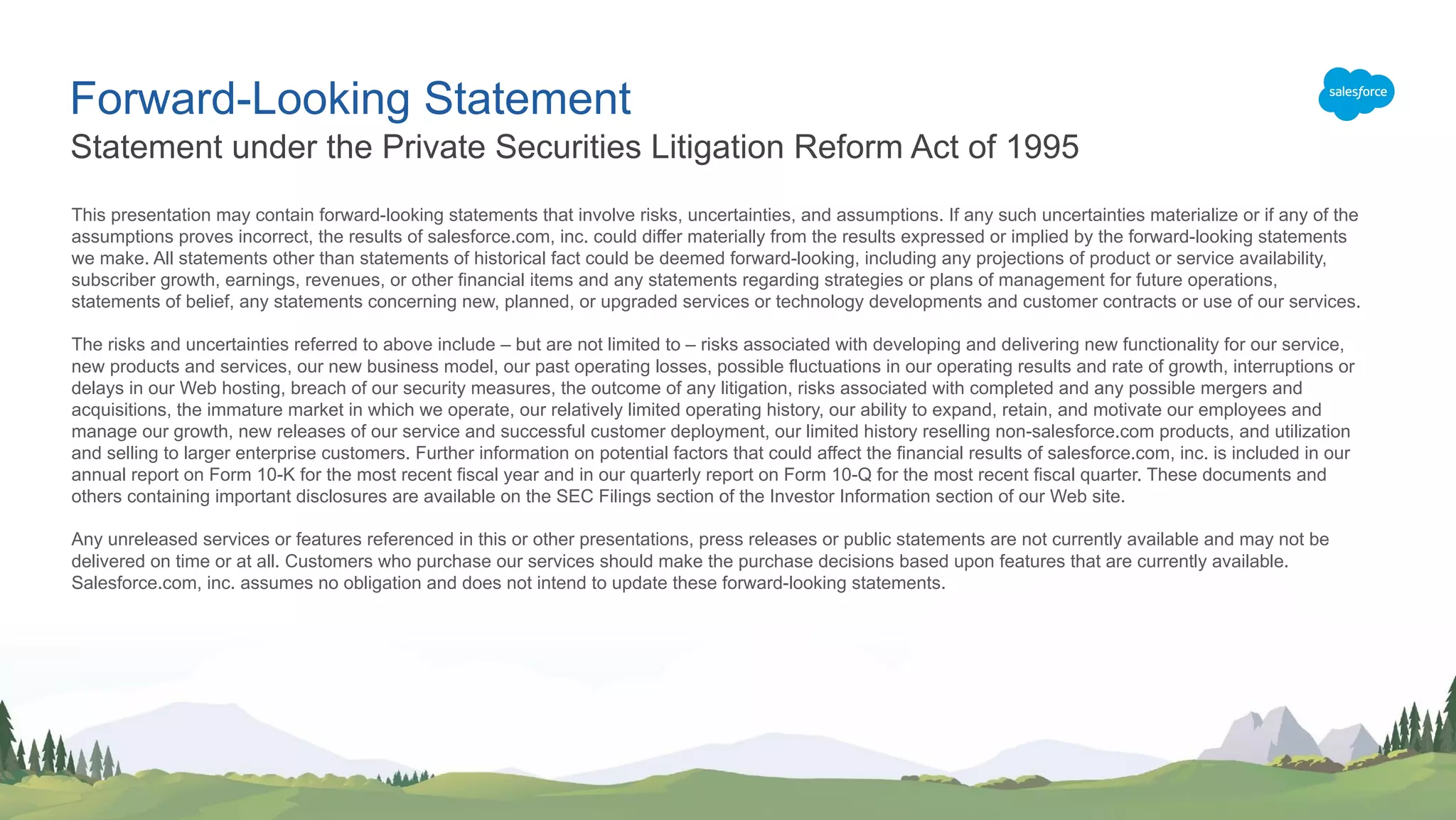 Forward-Looking Statement This presentation may contain forward-looking statements that involve risks, uncertainties, and assumptions. If any such uncertainties materialize or if any of the assumptions proves incorrect, the results of salesforce.com, inc. could differ materially from the results expressed or implied by the forward-looking statements we make. All statements other than statements of historical fact could be deemed forward-looking, including any projections of product or service availability, subscriber growth, earnings, revenues, or other financial items and any statements regarding strategies or plans of management for future operations, statements of belief, any statements concerning new, planned, or upgraded services or technology developments and customer contracts or use of our services. The risks and uncertainties referred to above include – but are not limited to – risks associated with developing and delivering new functionality for our service, new products and services, our new business model, our past operating losses, possible fluctuations in our operating results and rate of growth, interruptions or delays in our Web hosting, breach of our security measures, the outcome of any litigation, risks associated with completed and any possible mergers and acquisitions, the immature market in which we operate, our relatively limited operating history, our ability to expand, retain, and motivate our employees and manage our growth, new releases of our service and successful customer deployment, our limited history reselling non-salesforce.com products, and utilization and selling to larger enterprise customers. Further information on potential factors that could affect the financial results of salesforce.com, inc. is included in our annual report on Form 10-K for the most recent fiscal year and in our quarterly report on Form 10-Q for the most recent fiscal quarter. These documents and others containing important disclosures are available on the SEC Filings section of the Investor Information section of our Web site. Any unreleased services or features referenced in this or other presentations, press releases or public statements are not currently available and may not be delivered on time or at all. Customers who purchase our services should make the purchase decisions based upon features that are currently available. Salesforce.com, inc. assumes no obligation and does not intend to update these forward-looking statements. Statement under the Private Securities Litigation Reform Act of 1995 
