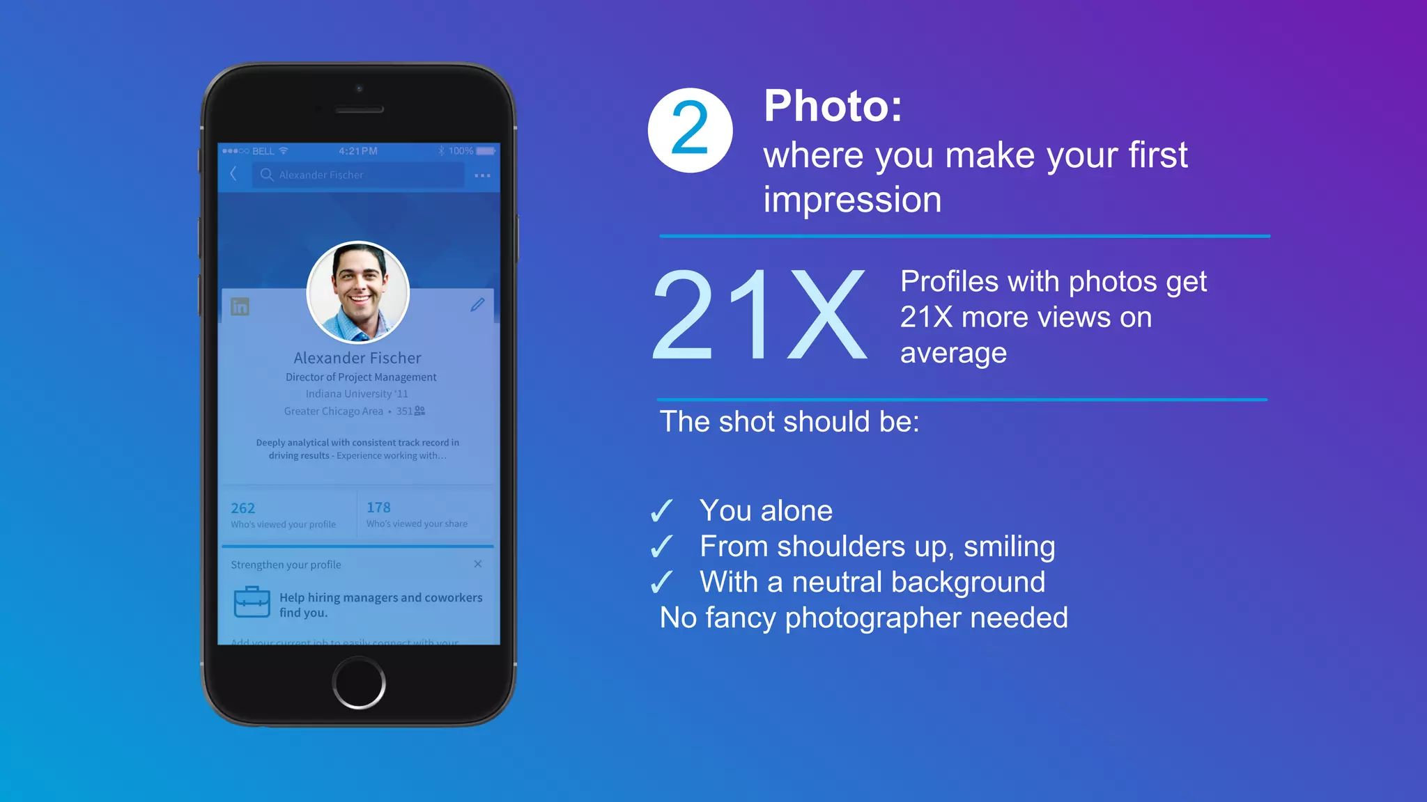 2 Photo:
where you make your first
impression
21X
Profiles with photos get
21X more views on
average
The shot should be:
✓ You alone
✓ From shoulders up, smiling
✓ With a neutral background
No fancy photographer needed
 