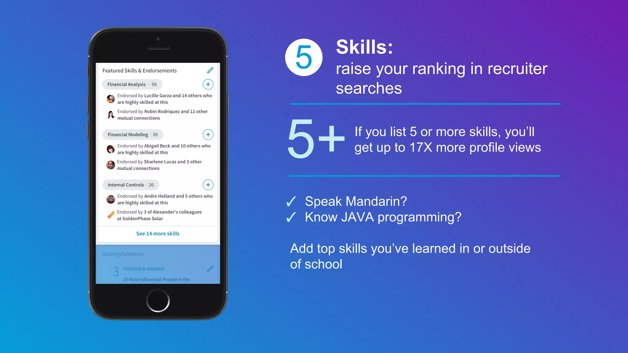 5 Skills:
raise your ranking in recruiter
searches
5+If you list 5 or more skills, you’ll
get up to 17X more profile views
✓ Speak Mandarin?
✓ Know JAVA programming?
Add top skills you’ve learned in or outside
of school
 