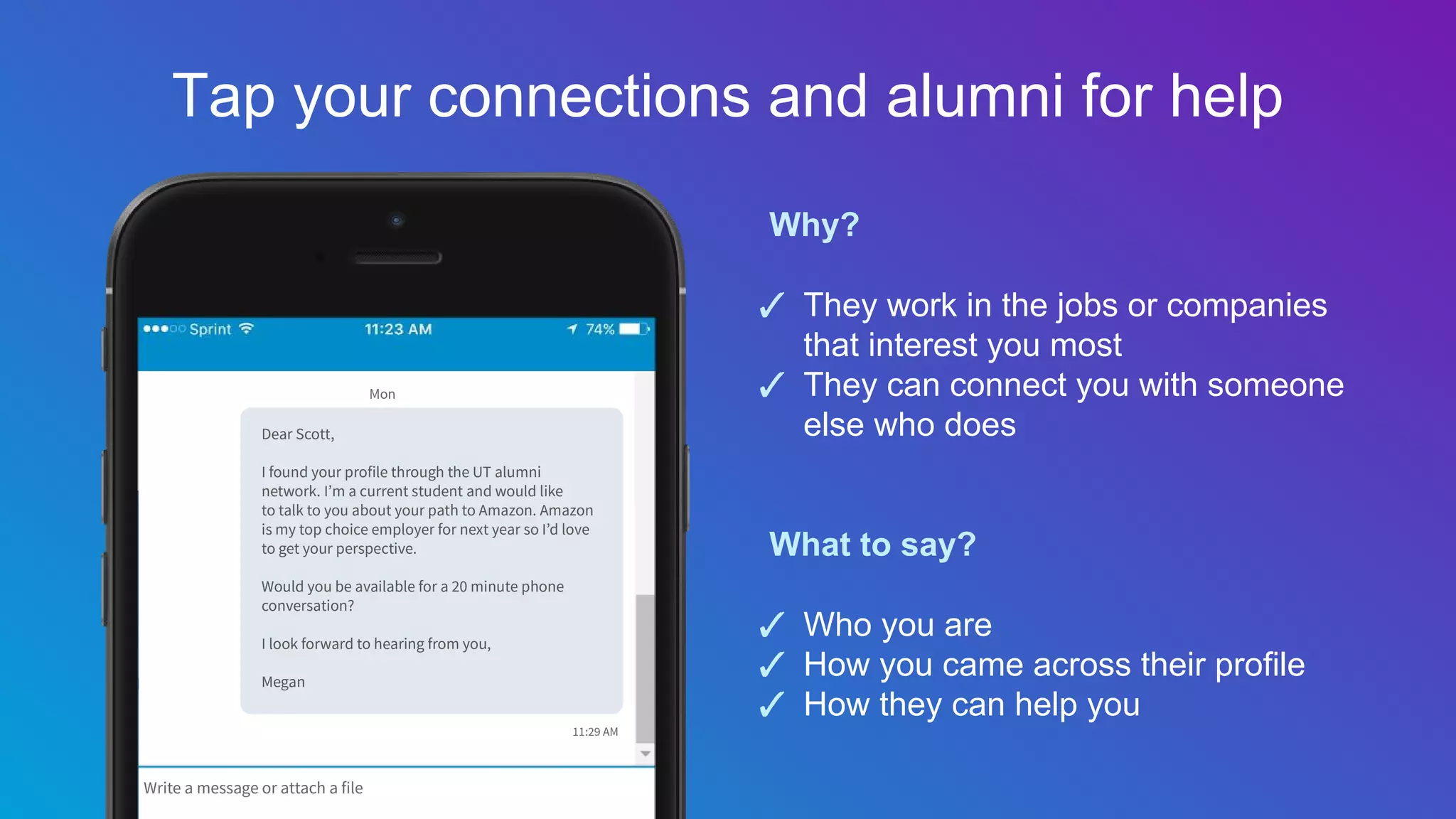 Why?
✓ They work in the jobs or companies
that interest you most
✓ They can connect you with someone
else who does
What to say?
✓ Who you are
✓ How you came across their profile
✓ How they can help you
Tap your connections and alumni for help
 
