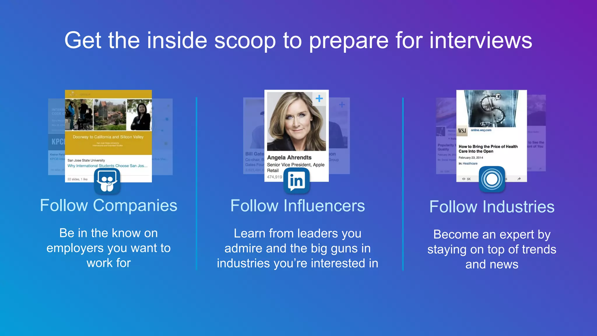 Follow Companies
Be in the know on
employers you want to
work for
Follow Influencers
Learn from leaders you
admire and the big guns in
industries you’re interested in
Follow Industries
Become an expert by
staying on top of trends
and news
Get the inside scoop to prepare for interviews
 