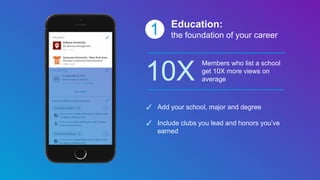 1 Education:
the foundation of your career
10X
Members who list a school
get 10X more views on
average
✓ Add your school, major and degree
✓ Include clubs you lead and honors you’ve
earned
 