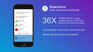 3 Experience:
show what you’ve achieved
36X
Profiles with two or more
positions are up to 36X more
likely to be found by recruiters
List internships, summer jobs, and part-time jobs
Bonus: describe what you accomplished
 