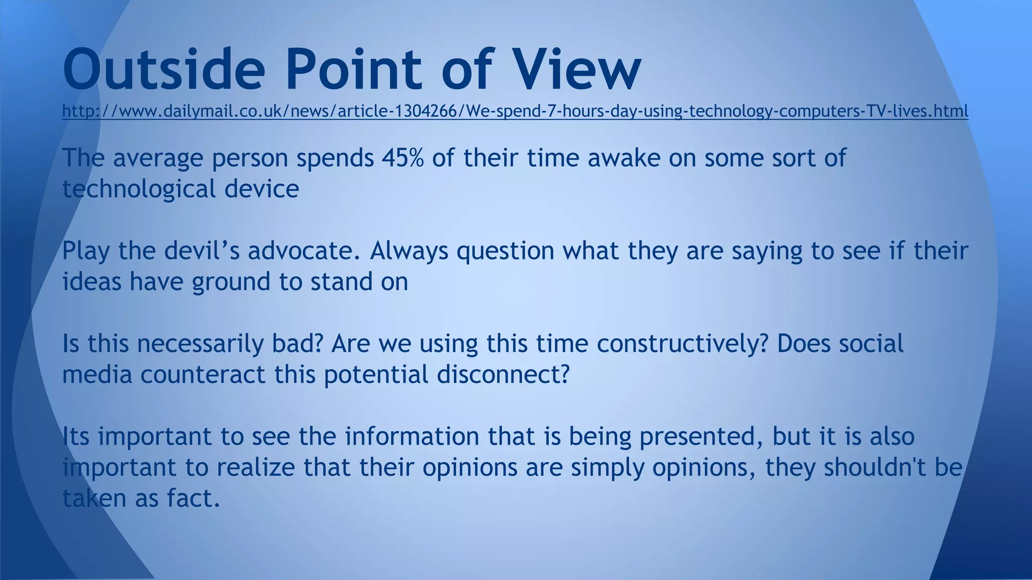http://www.dailymail.co.uk/news/article-1304266/We-spend-7-hours-day-using-technology-computers-TV-lives.html
The average person spends 45% of their time awake on some sort of
technological device
Play the devil’s advocate. Always question what they are saying to see if their
ideas have ground to stand on
Is this necessarily bad? Are we using this time constructively? Does social
media counteract this potential disconnect?
Its important to see the information that is being presented, but it is also
important to realize that their opinions are simply opinions, they shouldn't be
taken as fact.
Outside Point of View
 