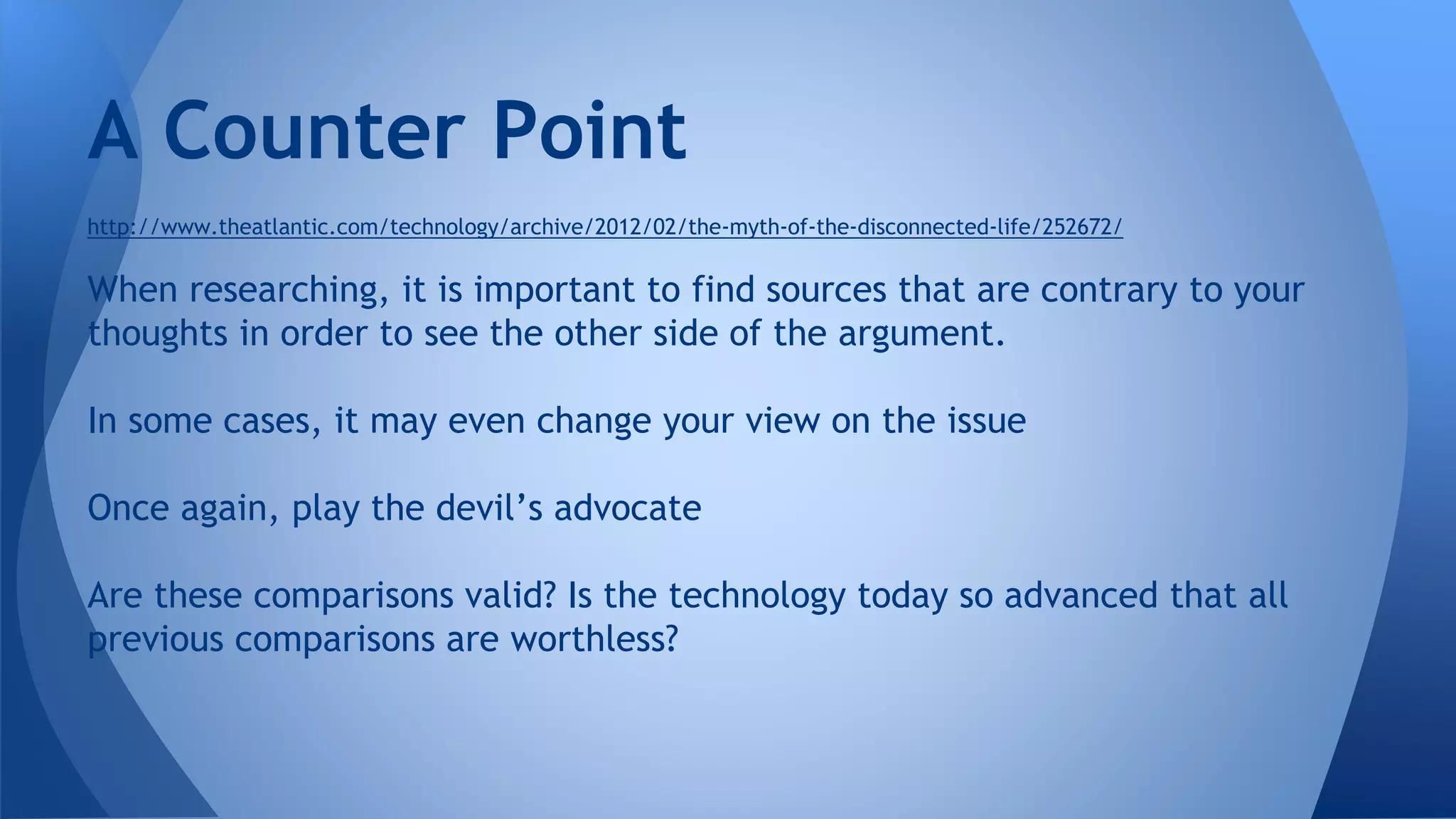 http://www.theatlantic.com/technology/archive/2012/02/the-myth-of-the-disconnected-life/252672/
When researching, it is important to find sources that are contrary to your
thoughts in order to see the other side of the argument.
In some cases, it may even change your view on the issue
Once again, play the devil’s advocate
Are these comparisons valid? Is the technology today so advanced that all
previous comparisons are worthless?
A Counter Point
 