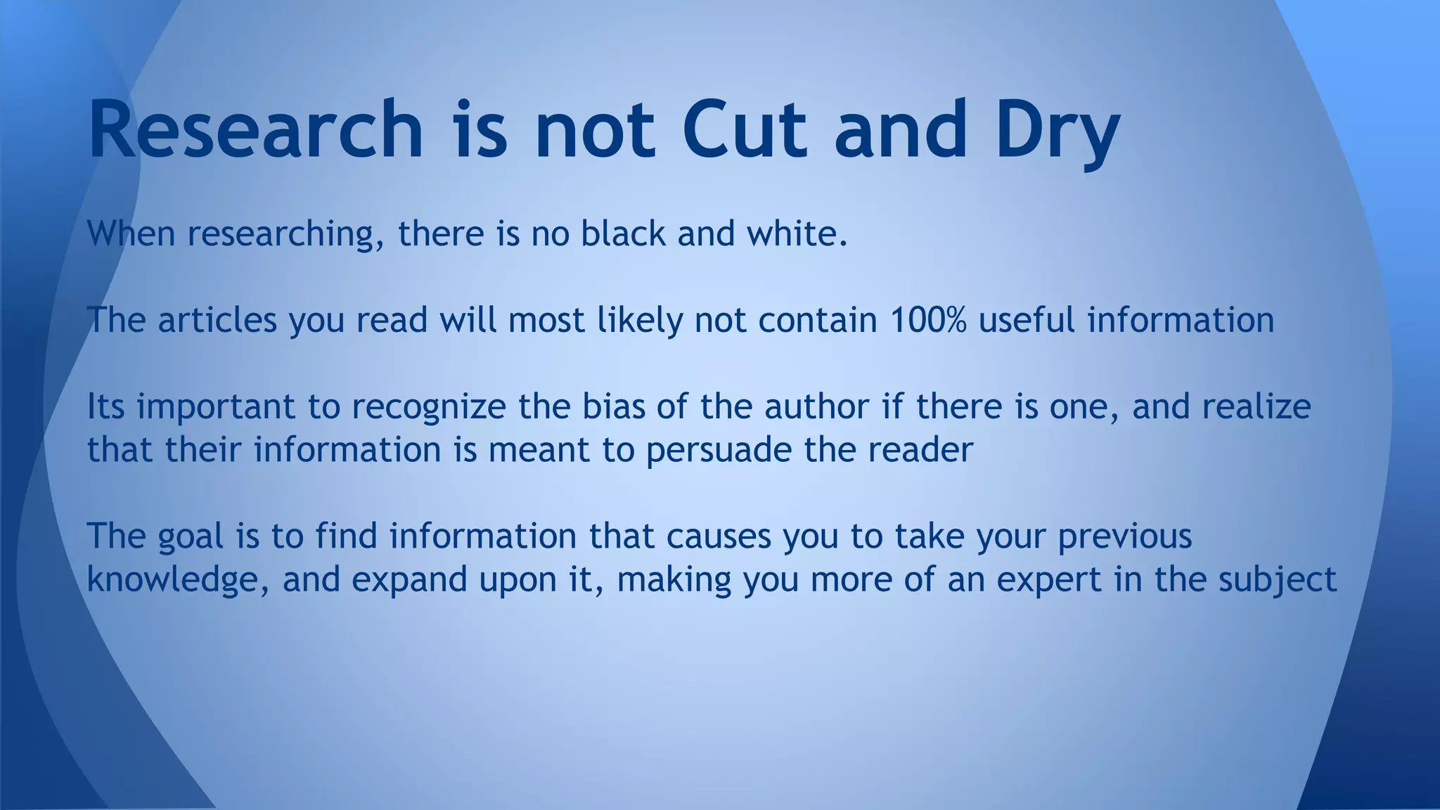 When researching, there is no black and white.
The articles you read will most likely not contain 100% useful information
Its important to recognize the bias of the author if there is one, and realize
that their information is meant to persuade the reader
The goal is to find information that causes you to take your previous
knowledge, and expand upon it, making you more of an expert in the subject
Research is not Cut and Dry
 