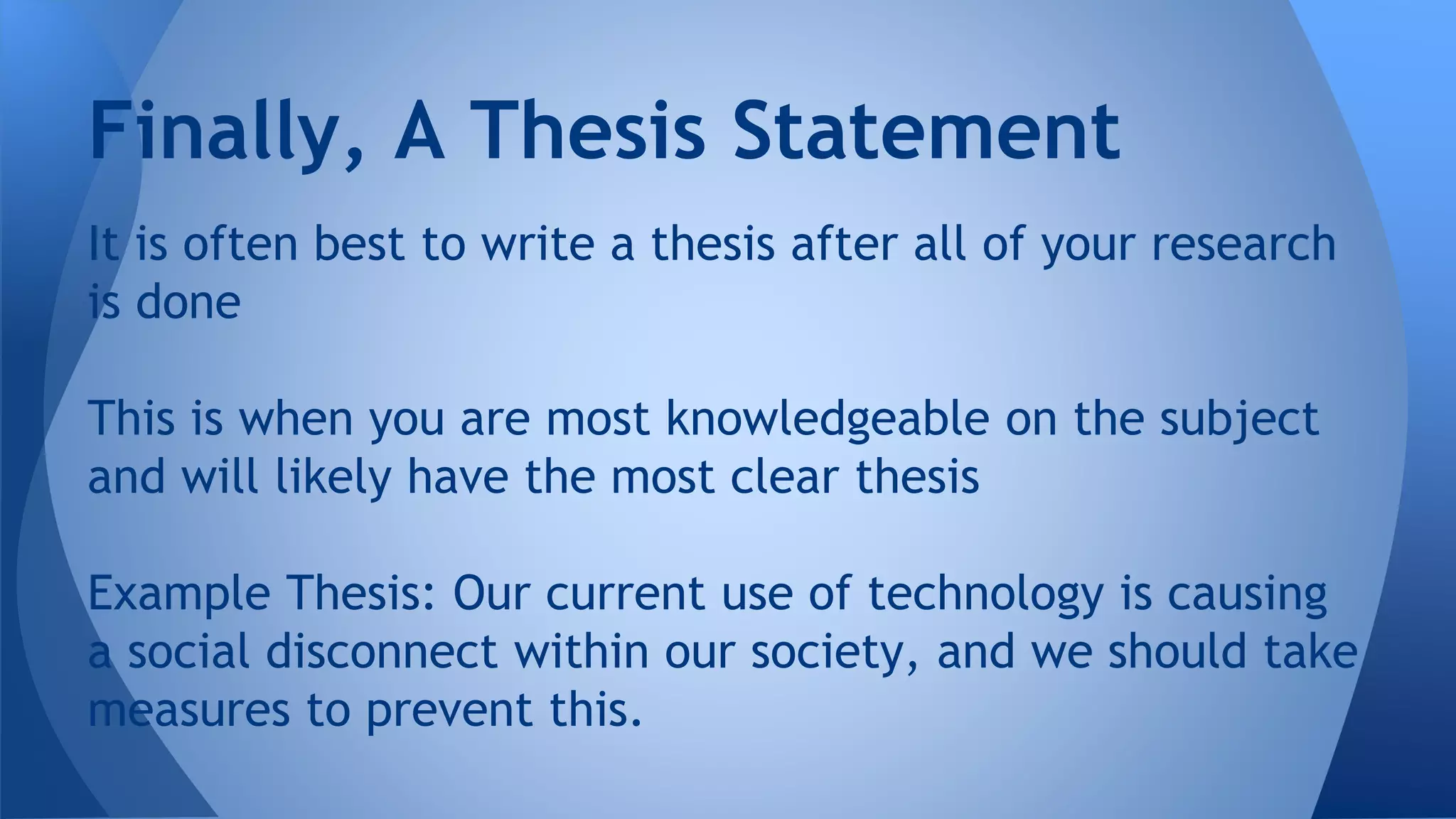 It is often best to write a thesis after all of your research
is done
This is when you are most knowledgeable on the subject
and will likely have the most clear thesis
Example Thesis: Our current use of technology is causing
a social disconnect within our society, and we should take
measures to prevent this.
Finally, A Thesis Statement
 