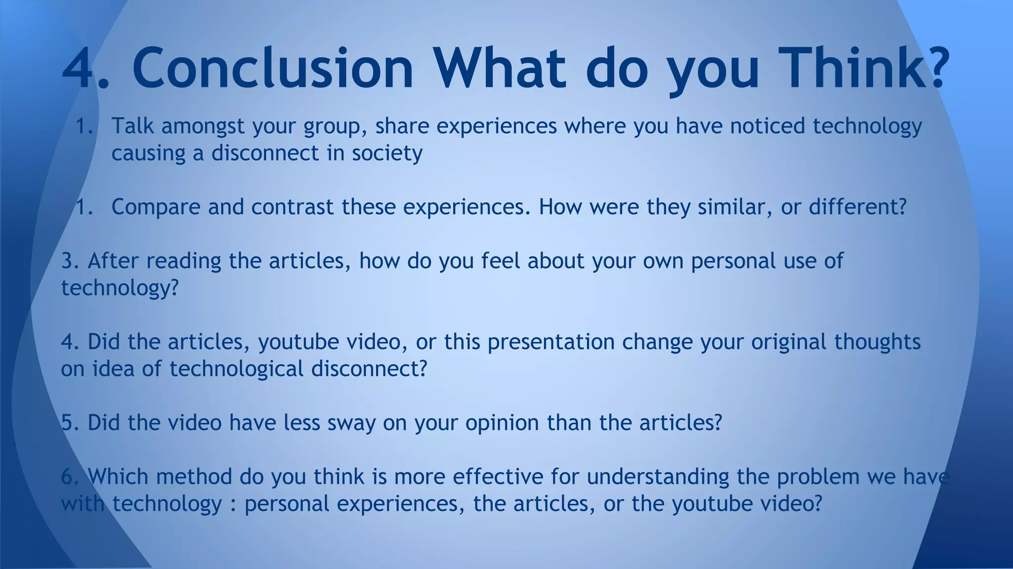 1. Talk amongst your group, share experiences where you have noticed technology
causing a disconnect in society
1. Compare and contrast these experiences. How were they similar, or different?
3. After reading the articles, how do you feel about your own personal use of
technology?
4. Did the articles, youtube video, or this presentation change your original thoughts
on idea of technological disconnect?
5. Did the video have less sway on your opinion than the articles?
6. Which method do you think is more effective for understanding the problem we have
with technology : personal experiences, the articles, or the youtube video?
4. Conclusion What do you Think?
 
