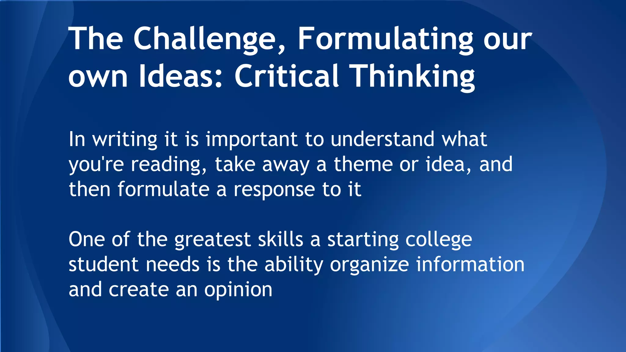 The Challenge, Formulating our
own Ideas: Critical Thinking
In writing it is important to understand what
you're reading, take away a theme or idea, and
then formulate a response to it
One of the greatest skills a starting college
student needs is the ability organize information
and create an opinion
 