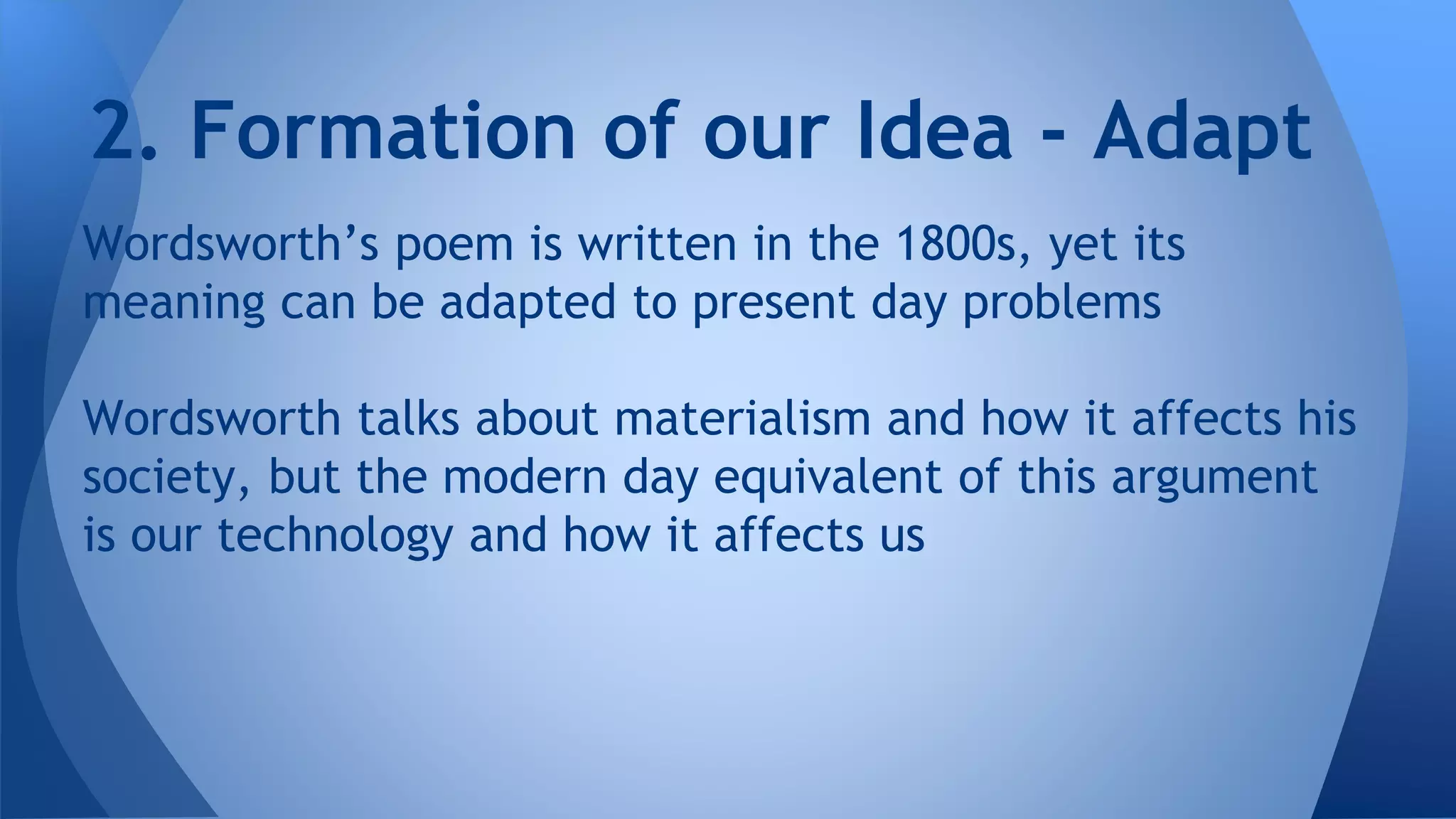 Wordsworth’s poem is written in the 1800s, yet its
meaning can be adapted to present day problems
Wordsworth talks about materialism and how it affects his
society, but the modern day equivalent of this argument
is our technology and how it affects us
2. Formation of our Idea - Adapt
 