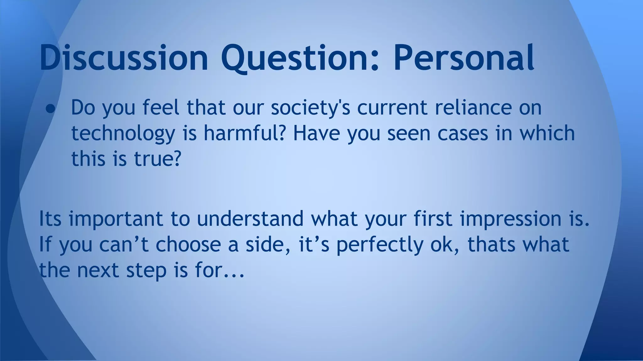 ● Do you feel that our society's current reliance on
technology is harmful? Have you seen cases in which
this is true?
Its important to understand what your first impression is.
If you can’t choose a side, it’s perfectly ok, thats what
the next step is for...
Discussion Question: Personal
 