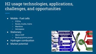 H2 usage technologies, applications,
challenges, and opportunities
● Mobile - Fuel cells
○ FCEVs
○ Buses, trucks, trains
○ Maritime
○ Aerospace
● Stationary
○ Micro CHP
○ Backup/prime power
● Hydrogen combustion
● Market potential
 