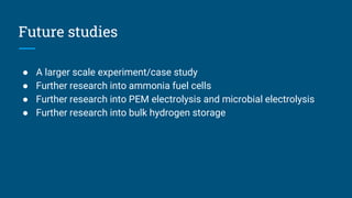 Future studies
● A larger scale experiment/case study
● Further research into ammonia fuel cells
● Further research into PEM electrolysis and microbial electrolysis
● Further research into bulk hydrogen storage
 