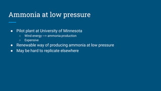 Ammonia at low pressure
● Pilot plant at University of Minnesota
○ Wind energy ---> ammonia production
○ Expensive
● Renewable way of producing ammonia at low pressure
● May be hard to replicate elsewhere
 