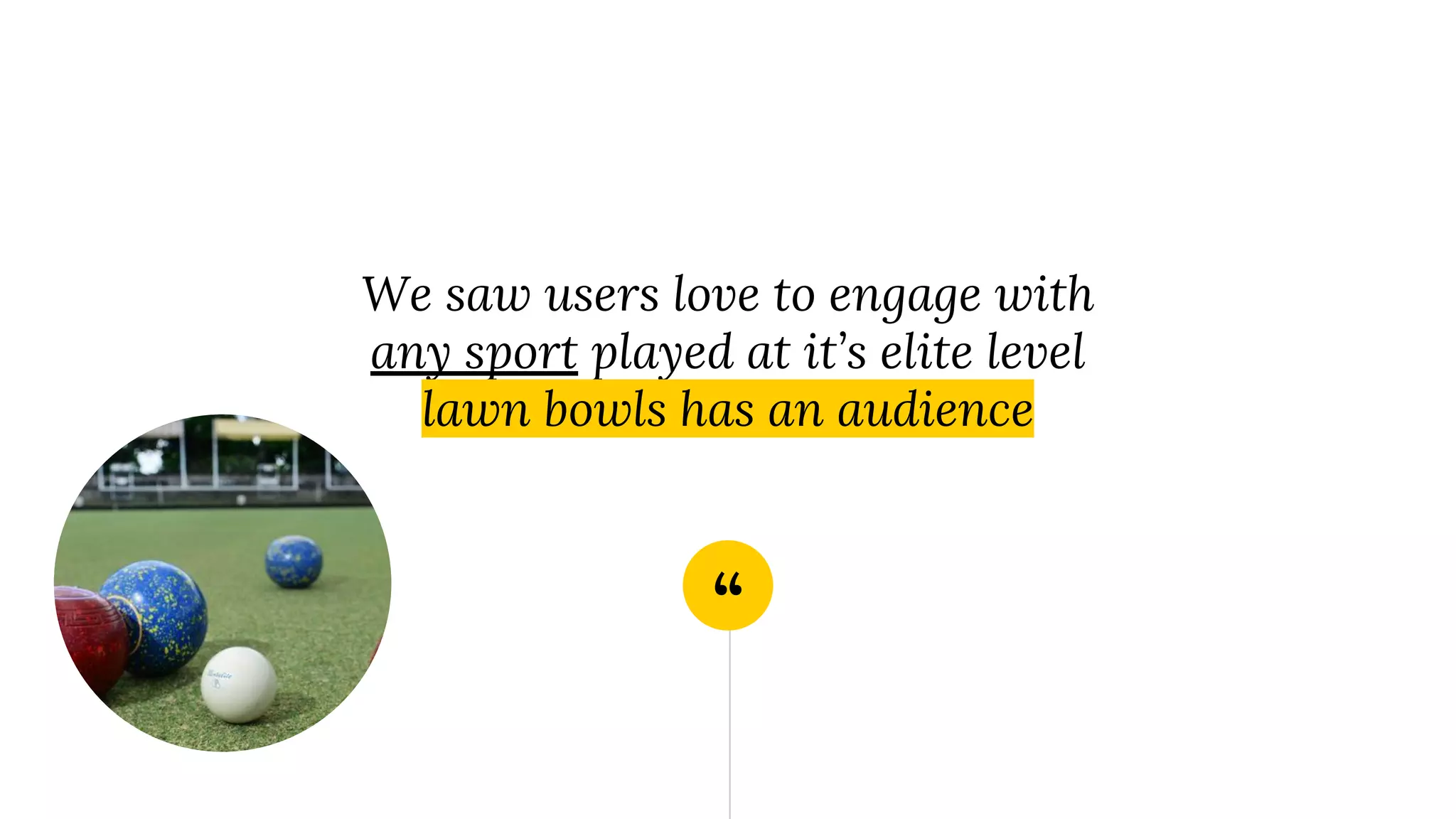 “
We saw users love to engage with
any sport played at it’s elite level
lawn bowls has an audience
 