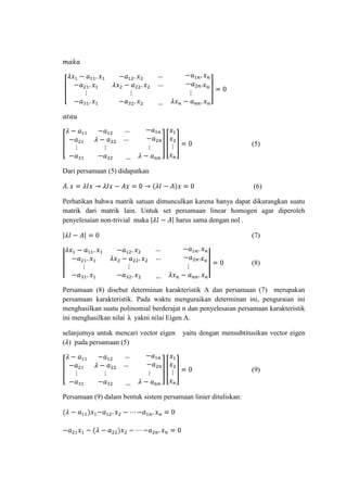 (5)

Dari persamaan (5) didapatkan
(6)
Perhatikan bahwa matrik satuan dimunculkan karena hanya dapat dikurangkan suatu
matrik dari matrik lain. Untuk set persamaan linear homogen agar diperoleh
penyelesaian non-trivial maka
harus sama dengan nol .
(7)

(8)

Persamaan (8) disebut determinan karakteristik A dan persamaan (7) merupakan
persamaan karakteristik. Pada waktu menguraikan determinan ini, penguraian ini
menghasilkan suatu polinomial berderajat n dan penyelesaian persamaan karakteristik
ini menghasilkan nilai λ yakni nilai Eigen A.
selanjutnya untuk mencari vector eigen
( ) pada persamaan (5)

yaitu dengan mensubtitusikan vector eigen

(9)

Persamaan (9) dalam bentuk sistem persamaan linier dituliskan:

 