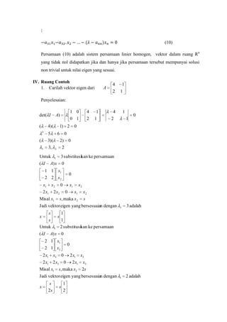 (10)
Persamaan (10) adalah sistem persamaan linier homogen, vektor dalam ruang Rn
yang tidak nol didapatkan jika dan hanya jika persamaan tersebut mempunyai solusi
non trivial untuk nilai eigen yang sesuai.
IV. Ruang Contoh
1. Carilah vektor eigen dari

A

4
2

1
1

4
2

1

Penyelesaian:
det( I
(

4)(
2

1) 2

5

(

1 0
0 1

A)

6
2)

3,

2

Untuk

1

( I

0

3 substitusikan ke persamaan
0

x2

0

0

x1

2 x2

Misal x1

0

x2
x1

s, maka x 2

x2
s

Jadi vektor eigen yang bersesuaian dengan
s

x

s

s
Untuk
( I

1

1

3 adalah

1

2 adalah

1
1
2 substitusikan ke persamaan

A) x 0

2 1 x1
2 1 x2
2 x1

x2

Misal x1

0
0

2 x1 2 x2

2 x1
0

x2

2 x1

x2

s, maka x2

2s

Jadi vektor eigen yang bersesuaian dengan
x

0

0

1 1 x1
2 2 x2
2 x1

1

2

A) x

x1

1
1

0

3)(
1

4
2

s
2s

s

1
2

 