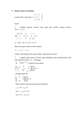 V. Ruang Latihan Terbimbing
4

0 1

2 1 0

Carilah vektor eigen dari A =

2 0 1

Jawab:
1.
Langkah pertama, mencari nilai eigen dari matriks, dengan mencari
det I A 0
(
det

4)
2

0
(

2
(

4)(

1
1)

0
1)(

0
(

1) 2(

0
1)
1) 0

Maka nilai eigen matriks tersebut adalah:
1

.....,

2

....,

3

....

Catatan : bila terdapat nilai eigen kembar, cukup ditulis satu kali.
2.
Langkah kedua mencari Vektor eigen, didapatkan dari mensubtitusikan nilai
eigen pada persamaan I A sehingga:


Untuk

1 , subtitusi ke persamaan

, sehingga diperoleh

Dalam bentuk sistem persamaan linier dituliskan:

 