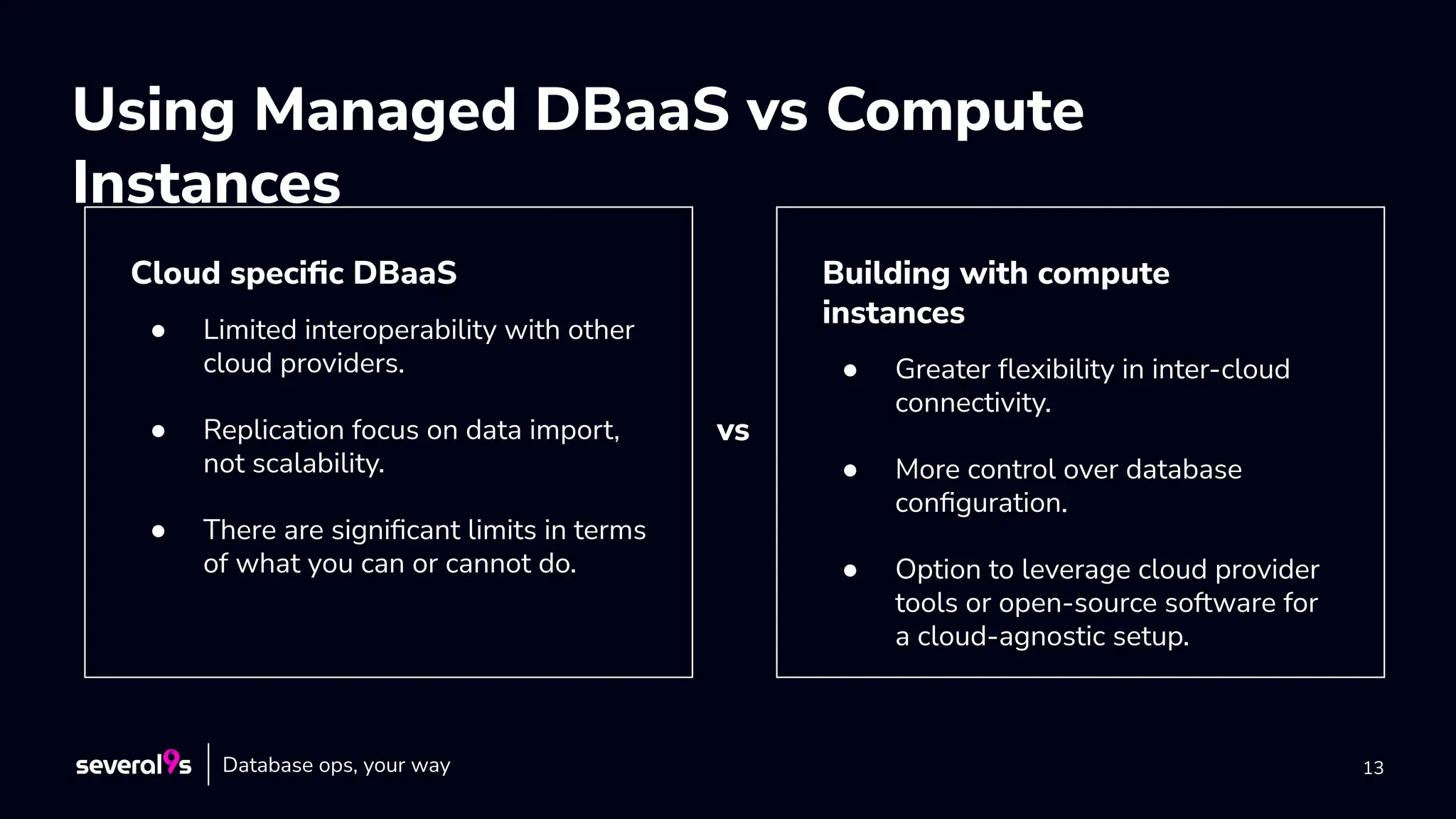 13
Using Managed DBaaS vs Compute
Instances
Cloud speciﬁc DBaaS
● Limited interoperability with other
cloud providers.
● Replication focus on data import,
not scalability.
● There are signiﬁcant limits in terms
of what you can or cannot do.
Building with compute
instances
● Greater ﬂexibility in inter-cloud
connectivity.
● More control over database
conﬁguration.
● Option to leverage cloud provider
tools or open-source software for
a cloud-agnostic setup.
vs
Database ops, your way
 