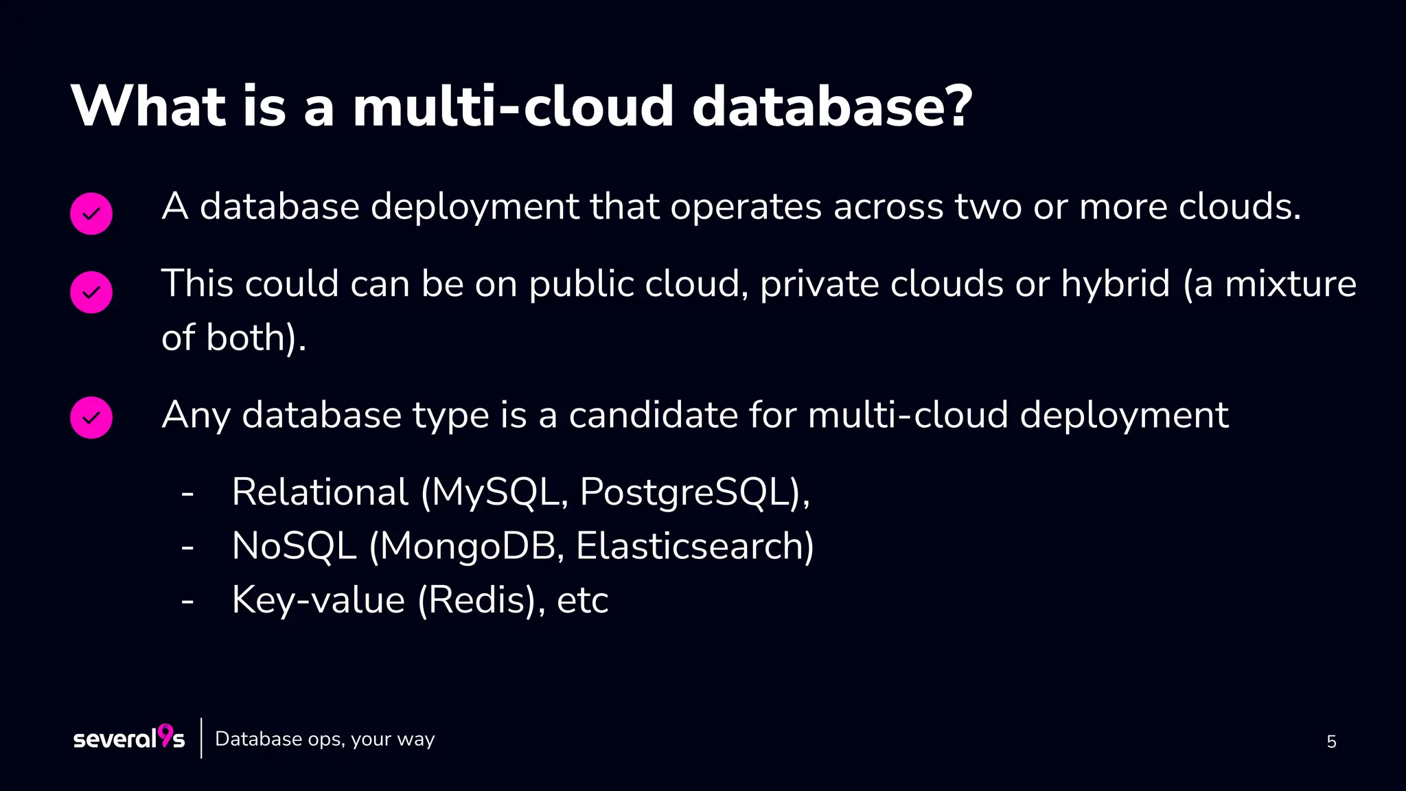 5
What is a multi-cloud database?
A database deployment that operates across two or more clouds.
This could can be on public cloud, private clouds or hybrid (a mixture
of both).
Any database type is a candidate for multi-cloud deployment
- Relational (MySQL, PostgreSQL),
- NoSQL (MongoDB, Elasticsearch)
- Key-value (Redis), etc
Database ops, your way
 