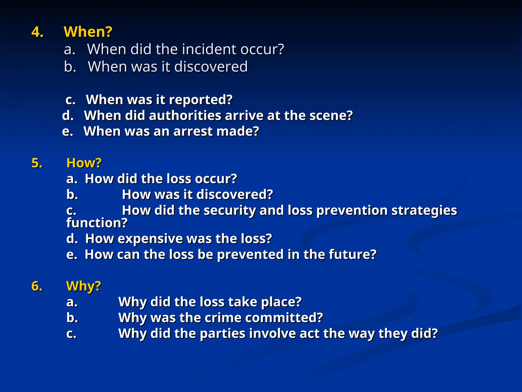 4.
4. When?
When?
a. When did the incident occur?
a. When did the incident occur?
b. When was it discovered
b. When was it discovered
c. When was it reported?
c. When was it reported?
d. When did authorities arrive at the scene?
d. When did authorities arrive at the scene?
e. When was an arrest made?
e. When was an arrest made?
5.
5. How?
How?
a. How did the loss occur?
a. How did the loss occur?
b.
b. How was it discovered?
How was it discovered?
c.
c. How did the security and loss prevention strategies
How did the security and loss prevention strategies
function?
function?
d. How expensive was the loss?
d. How expensive was the loss?
e. How can the loss be prevented in the future?
e. How can the loss be prevented in the future?
6.
6. Why?
Why?
a.
a. Why did the loss take place?
Why did the loss take place?
b.
b. Why was the crime committed?
Why was the crime committed?
c.
c. Why did the parties involve act the way they did?
Why did the parties involve act the way they did?
 