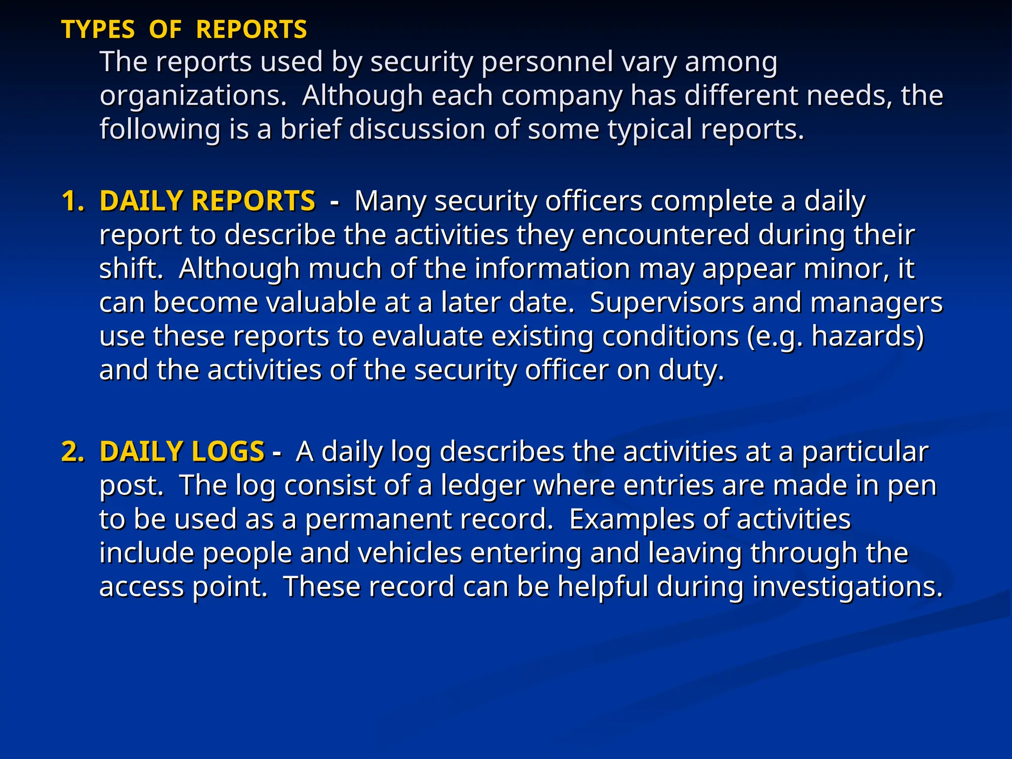 TYPES OF REPORTS
TYPES OF REPORTS
The reports used by security personnel vary among
The reports used by security personnel vary among
organizations. Although each company has different needs, the
organizations. Although each company has different needs, the
following is a brief discussion of some typical reports.
following is a brief discussion of some typical reports.
1.
1. DAILY REPORTS
DAILY REPORTS -
- Many security officers complete a daily
Many security officers complete a daily
report to describe the activities they encountered during their
report to describe the activities they encountered during their
shift. Although much of the information may appear minor, it
shift. Although much of the information may appear minor, it
can become valuable at a later date. Supervisors and managers
can become valuable at a later date. Supervisors and managers
use these reports to evaluate existing conditions (e.g. hazards)
use these reports to evaluate existing conditions (e.g. hazards)
and the activities of the security officer on duty.
and the activities of the security officer on duty.
2.
2. DAILY LOGS
DAILY LOGS -
- A daily log describes the activities at a particular
A daily log describes the activities at a particular
post. The log consist of a ledger where entries are made in pen
post. The log consist of a ledger where entries are made in pen
to be used as a permanent record. Examples of activities
to be used as a permanent record. Examples of activities
include people and vehicles entering and leaving through the
include people and vehicles entering and leaving through the
access point. These record can be helpful during investigations.
access point. These record can be helpful during investigations.
 