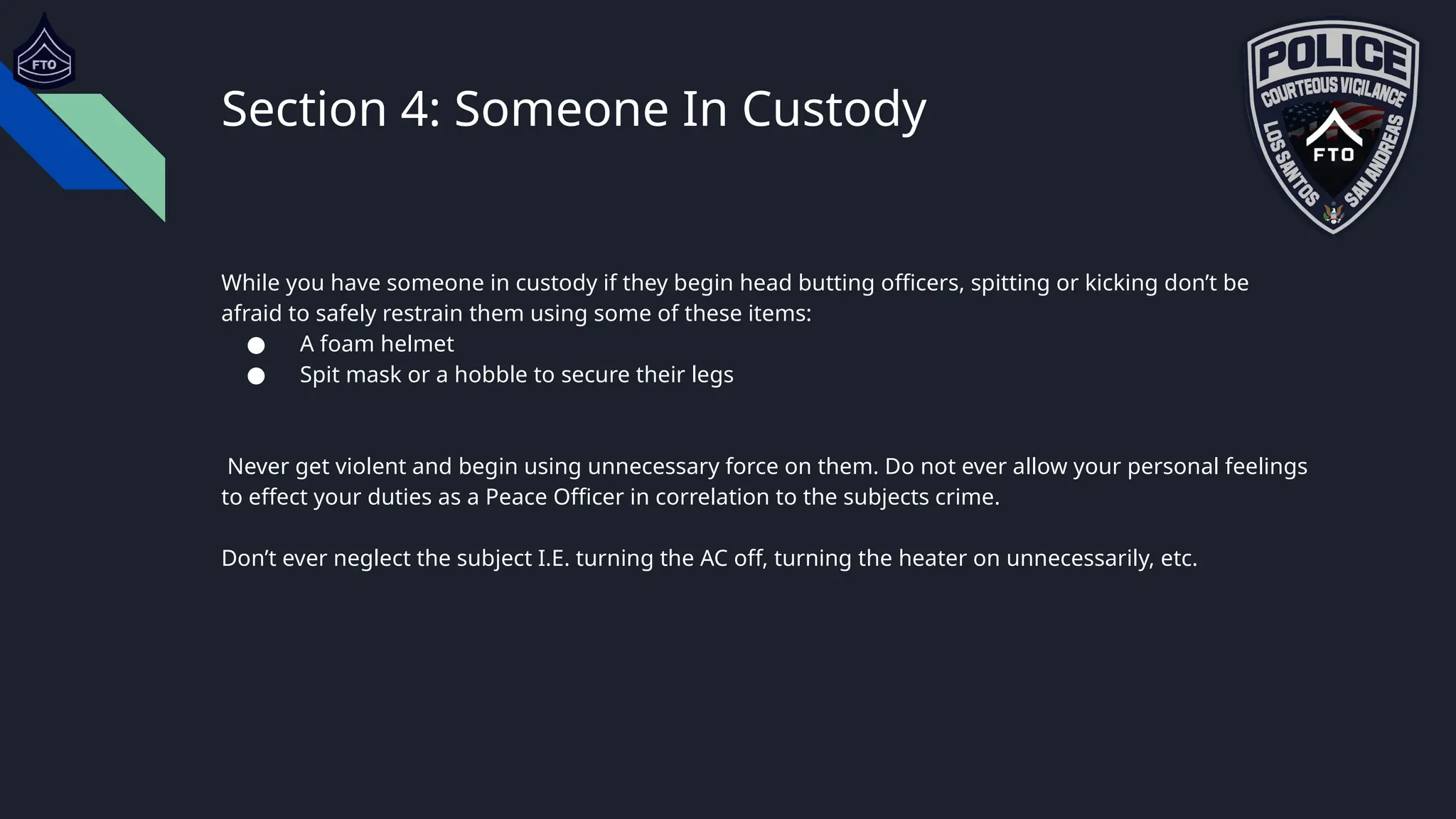 Section 4: Someone In Custody
While you have someone in custody if they begin head butting officers, spitting or kicking don’t be
afraid to safely restrain them using some of these items:
● A foam helmet
● Spit mask or a hobble to secure their legs
Never get violent and begin using unnecessary force on them. Do not ever allow your personal feelings
to effect your duties as a Peace Officer in correlation to the subjects crime.
Don’t ever neglect the subject I.E. turning the AC off, turning the heater on unnecessarily, etc.
 