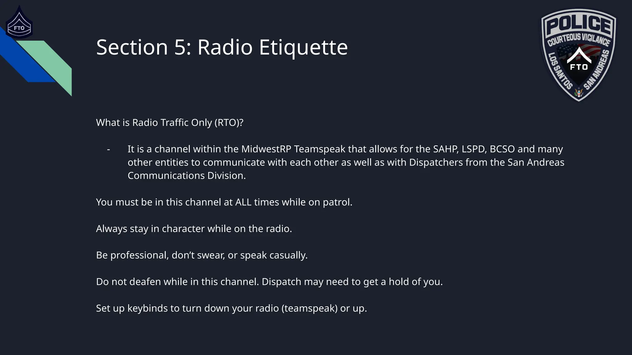 Section 5: Radio Etiquette
What is Radio Traffic Only (RTO)?
- It is a channel within the MidwestRP Teamspeak that allows for the SAHP, LSPD, BCSO and many
other entities to communicate with each other as well as with Dispatchers from the San Andreas
Communications Division.
You must be in this channel at ALL times while on patrol.
Always stay in character while on the radio.
Be professional, don’t swear, or speak casually.
Do not deafen while in this channel. Dispatch may need to get a hold of you.
Set up keybinds to turn down your radio (teamspeak) or up.
 