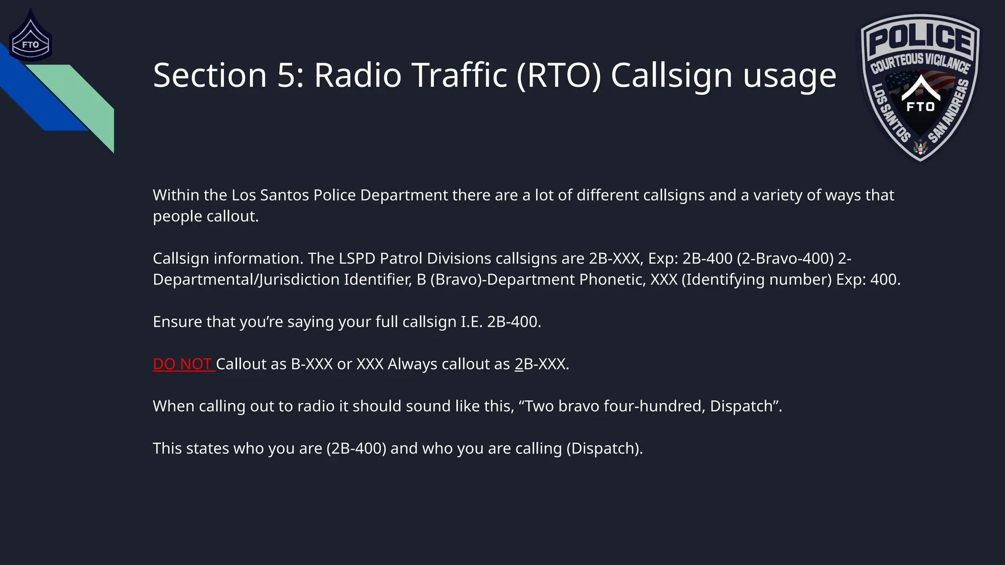 Section 5: Radio Traffic (RTO) Callsign usage
Within the Los Santos Police Department there are a lot of different callsigns and a variety of ways that
people callout.
Callsign information. The LSPD Patrol Divisions callsigns are 2B-XXX, Exp: 2B-400 (2-Bravo-400) 2-
Departmental/Jurisdiction Identifier, B (Bravo)-Department Phonetic, XXX (Identifying number) Exp: 400.
Ensure that you’re saying your full callsign I.E. 2B-400.
DO NOT Callout as B-XXX or XXX Always callout as 2B-XXX.
When calling out to radio it should sound like this, “Two bravo four-hundred, Dispatch”.
This states who you are (2B-400) and who you are calling (Dispatch).
 