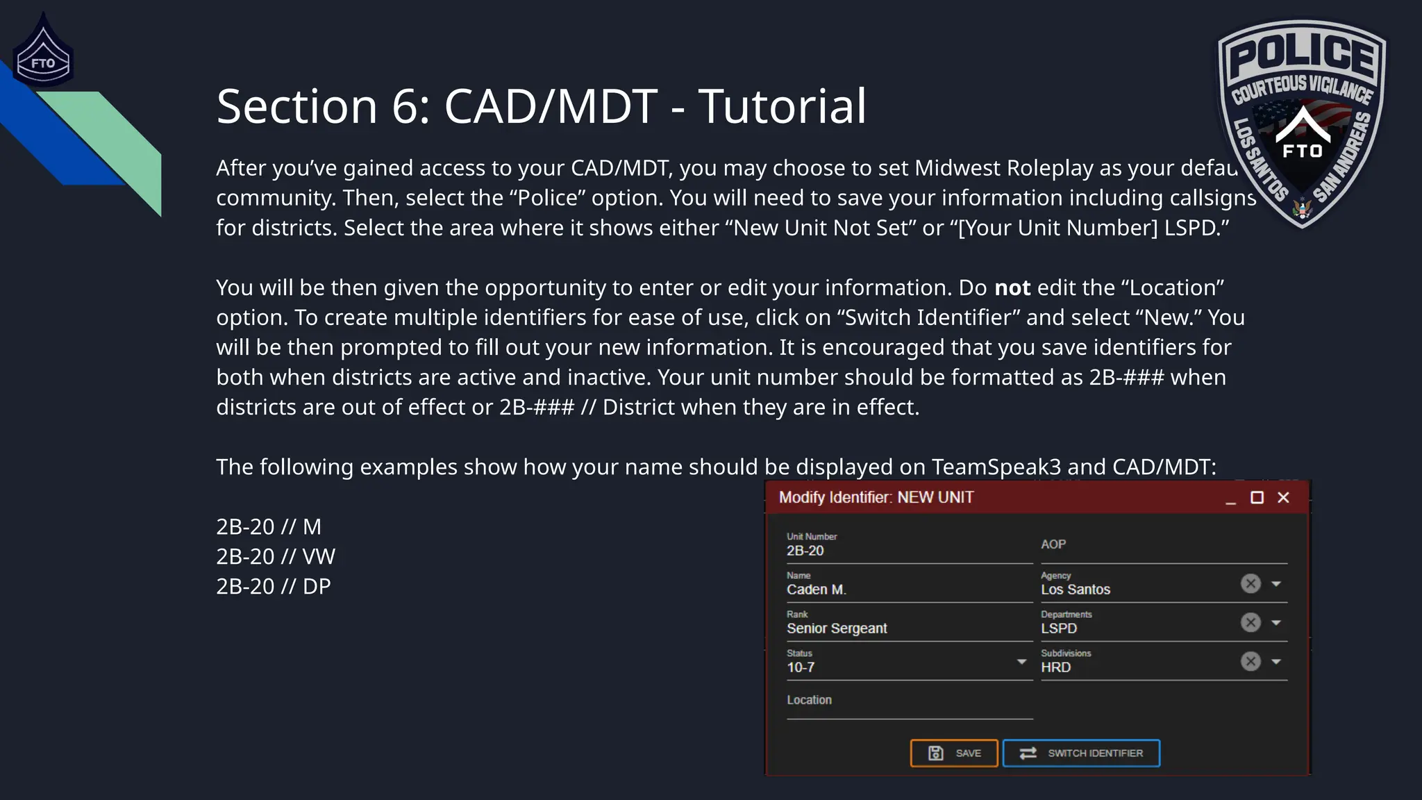 Section 6: CAD/MDT - Tutorial
After you’ve gained access to your CAD/MDT, you may choose to set Midwest Roleplay as your default
community. Then, select the “Police” option. You will need to save your information including callsigns
for districts. Select the area where it shows either “New Unit Not Set” or “[Your Unit Number] LSPD.”
You will be then given the opportunity to enter or edit your information. Do not edit the “Location”
option. To create multiple identifiers for ease of use, click on “Switch Identifier” and select “New.” You
will be then prompted to fill out your new information. It is encouraged that you save identifiers for
both when districts are active and inactive. Your unit number should be formatted as 2B-### when
districts are out of effect or 2B-### // District when they are in effect.
The following examples show how your name should be displayed on TeamSpeak3 and CAD/MDT:
2B-20 // M
2B-20 // VW
2B-20 // DP
 