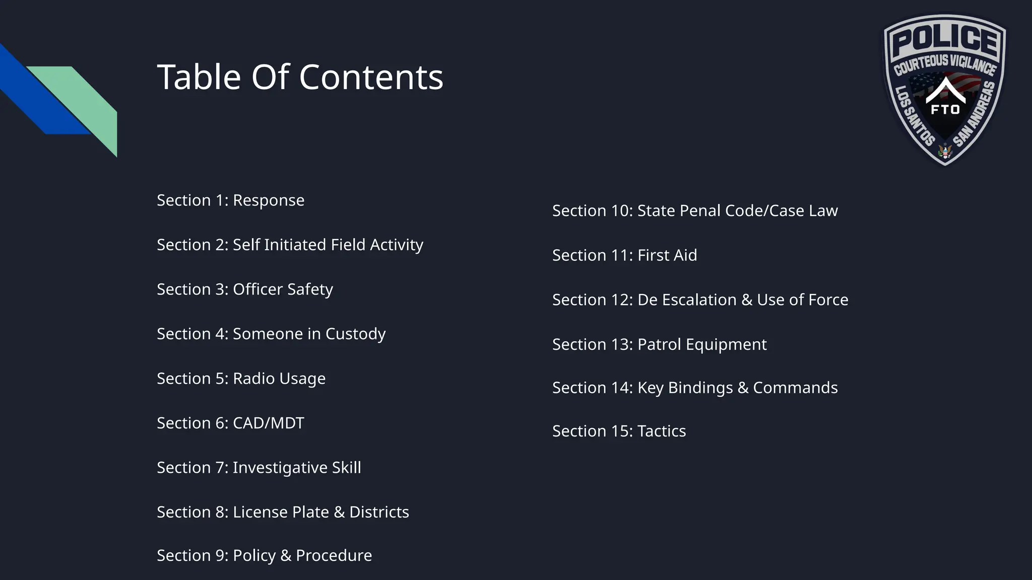 Table Of Contents
Section 1: Response
Section 2: Self Initiated Field Activity
Section 3: Officer Safety
Section 4: Someone in Custody
Section 5: Radio Usage
Section 6: CAD/MDT
Section 7: Investigative Skill
Section 8: License Plate & Districts
Section 9: Policy & Procedure
Section 10: State Penal Code/Case Law
Section 11: First Aid
Section 12: De Escalation & Use of Force
Section 13: Patrol Equipment
Section 14: Key Bindings & Commands
Section 15: Tactics
 