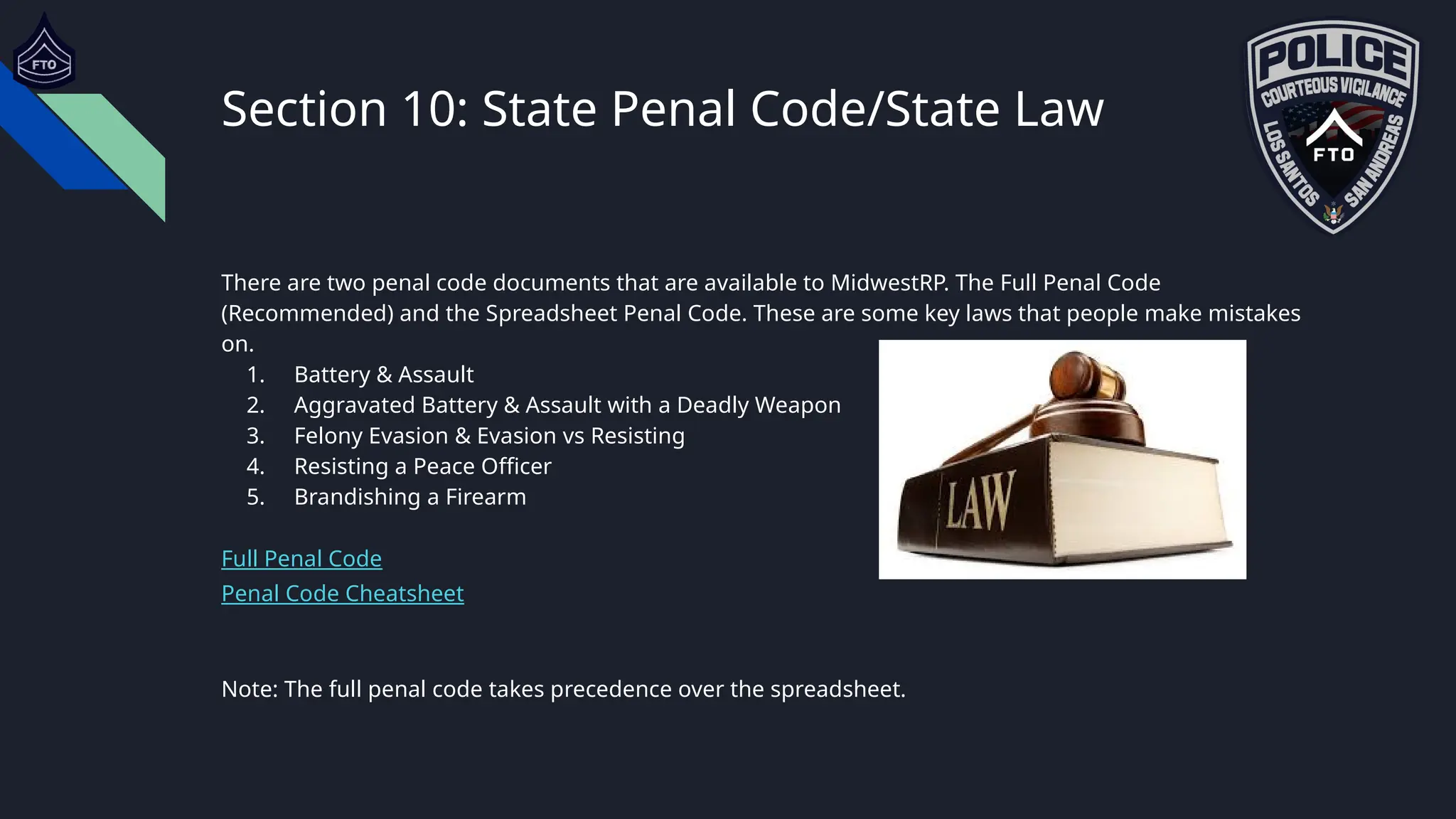 Section 10: State Penal Code/State Law
There are two penal code documents that are available to MidwestRP. The Full Penal Code
(Recommended) and the Spreadsheet Penal Code. These are some key laws that people make mistakes
on.
1. Battery & Assault
2. Aggravated Battery & Assault with a Deadly Weapon
3. Felony Evasion & Evasion vs Resisting
4. Resisting a Peace Officer
5. Brandishing a Firearm
Full Penal Code
Penal Code Cheatsheet
Note: The full penal code takes precedence over the spreadsheet.
 
