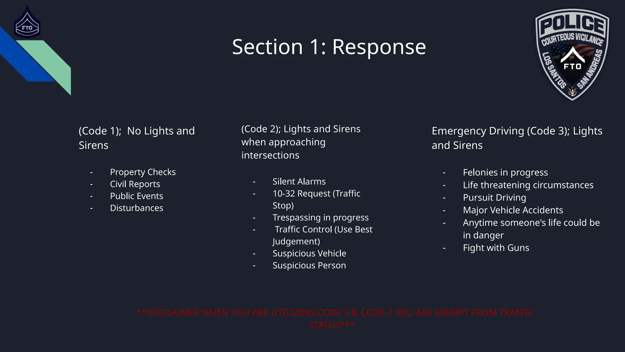 Section 1: Response
Emergency Driving (Code 3); Lights
and Sirens
- Felonies in progress
- Life threatening circumstances
- Pursuit Driving
- Major Vehicle Accidents
- Anytime someone's life could be
in danger
- Fight with Guns
**DISCLAIMER WHEN YOU ARE UTILIZING CODE 3 & CODE 2 YOU ARE EXEMPT FROM TRAFFIC
STATUS***
(Code 2); Lights and Sirens
when approaching
intersections
- Silent Alarms
- 10-32 Request (Traffic
Stop)
- Trespassing in progress
- Traffic Control (Use Best
Judgement)
- Suspicious Vehicle
- Suspicious Person
(Code 1); No Lights and
Sirens
- Property Checks
- Civil Reports
- Public Events
- Disturbances
 