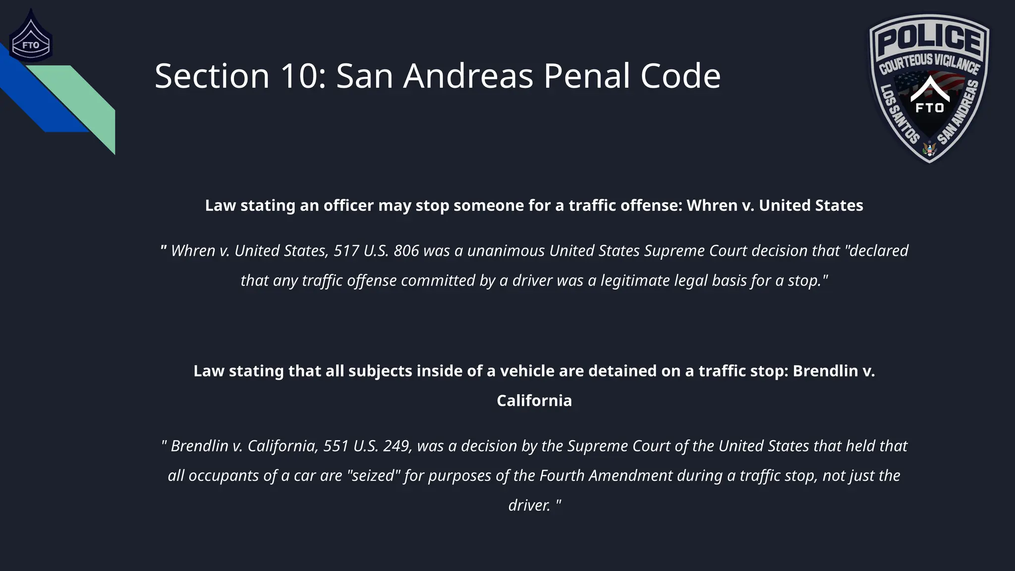 Section 10: San Andreas Penal Code
Law stating an officer may stop someone for a traffic offense: Whren v. United States
" Whren v. United States, 517 U.S. 806 was a unanimous United States Supreme Court decision that "declared
that any traffic offense committed by a driver was a legitimate legal basis for a stop."
Law stating that all subjects inside of a vehicle are detained on a traffic stop: Brendlin v.
California
" Brendlin v. California, 551 U.S. 249, was a decision by the Supreme Court of the United States that held that
all occupants of a car are "seized" for purposes of the Fourth Amendment during a traffic stop, not just the
driver. "
 