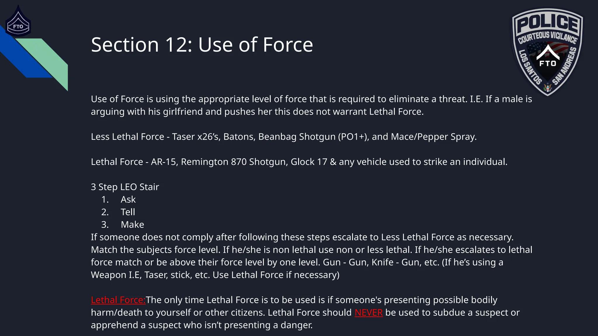 Section 12: Use of Force
Use of Force is using the appropriate level of force that is required to eliminate a threat. I.E. If a male is
arguing with his girlfriend and pushes her this does not warrant Lethal Force.
Less Lethal Force - Taser x26’s, Batons, Beanbag Shotgun (PO1+), and Mace/Pepper Spray.
Lethal Force - AR-15, Remington 870 Shotgun, Glock 17 & any vehicle used to strike an individual.
3 Step LEO Stair
1. Ask
2. Tell
3. Make
If someone does not comply after following these steps escalate to Less Lethal Force as necessary.
Match the subjects force level. If he/she is non lethal use non or less lethal. If he/she escalates to lethal
force match or be above their force level by one level. Gun - Gun, Knife - Gun, etc. (If he’s using a
Weapon I.E, Taser, stick, etc. Use Lethal Force if necessary)
Lethal Force:The only time Lethal Force is to be used is if someone's presenting possible bodily
harm/death to yourself or other citizens. Lethal Force should NEVER be used to subdue a suspect or
apprehend a suspect who isn’t presenting a danger.
 