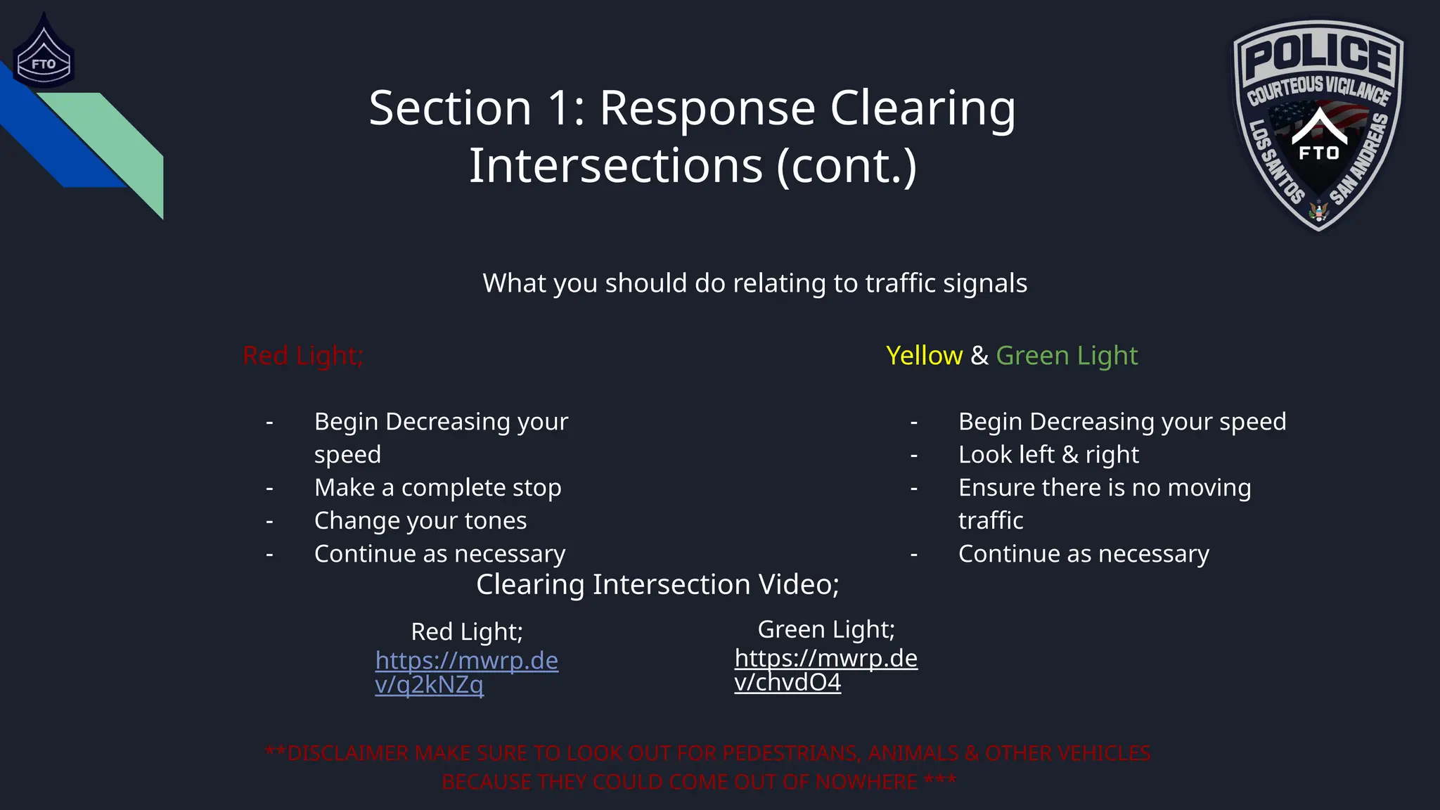 Section 1: Response Clearing
Intersections (cont.)
What you should do relating to traffic signals
Red Light;
- Begin Decreasing your
speed
- Make a complete stop
- Change your tones
- Continue as necessary
Yellow & Green Light
- Begin Decreasing your speed
- Look left & right
- Ensure there is no moving
traffic
- Continue as necessary
**DISCLAIMER MAKE SURE TO LOOK OUT FOR PEDESTRIANS, ANIMALS & OTHER VEHICLES
BECAUSE THEY COULD COME OUT OF NOWHERE ***
Clearing Intersection Video;
Red Light;
https://mwrp.de
v/q2kNZq
Green Light;
https://mwrp.de
v/chvdO4
 