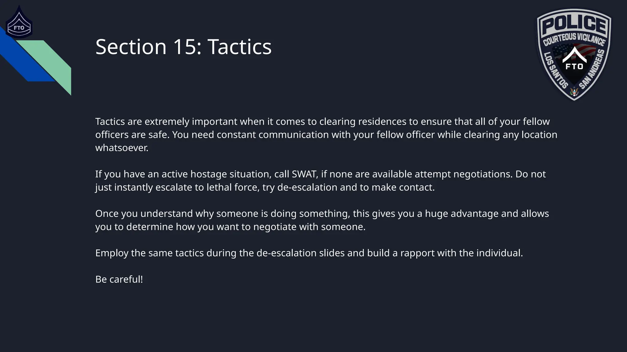 Section 15: Tactics
Tactics are extremely important when it comes to clearing residences to ensure that all of your fellow
officers are safe. You need constant communication with your fellow officer while clearing any location
whatsoever.
If you have an active hostage situation, call SWAT, if none are available attempt negotiations. Do not
just instantly escalate to lethal force, try de-escalation and to make contact.
Once you understand why someone is doing something, this gives you a huge advantage and allows
you to determine how you want to negotiate with someone.
Employ the same tactics during the de-escalation slides and build a rapport with the individual.
Be careful!
 